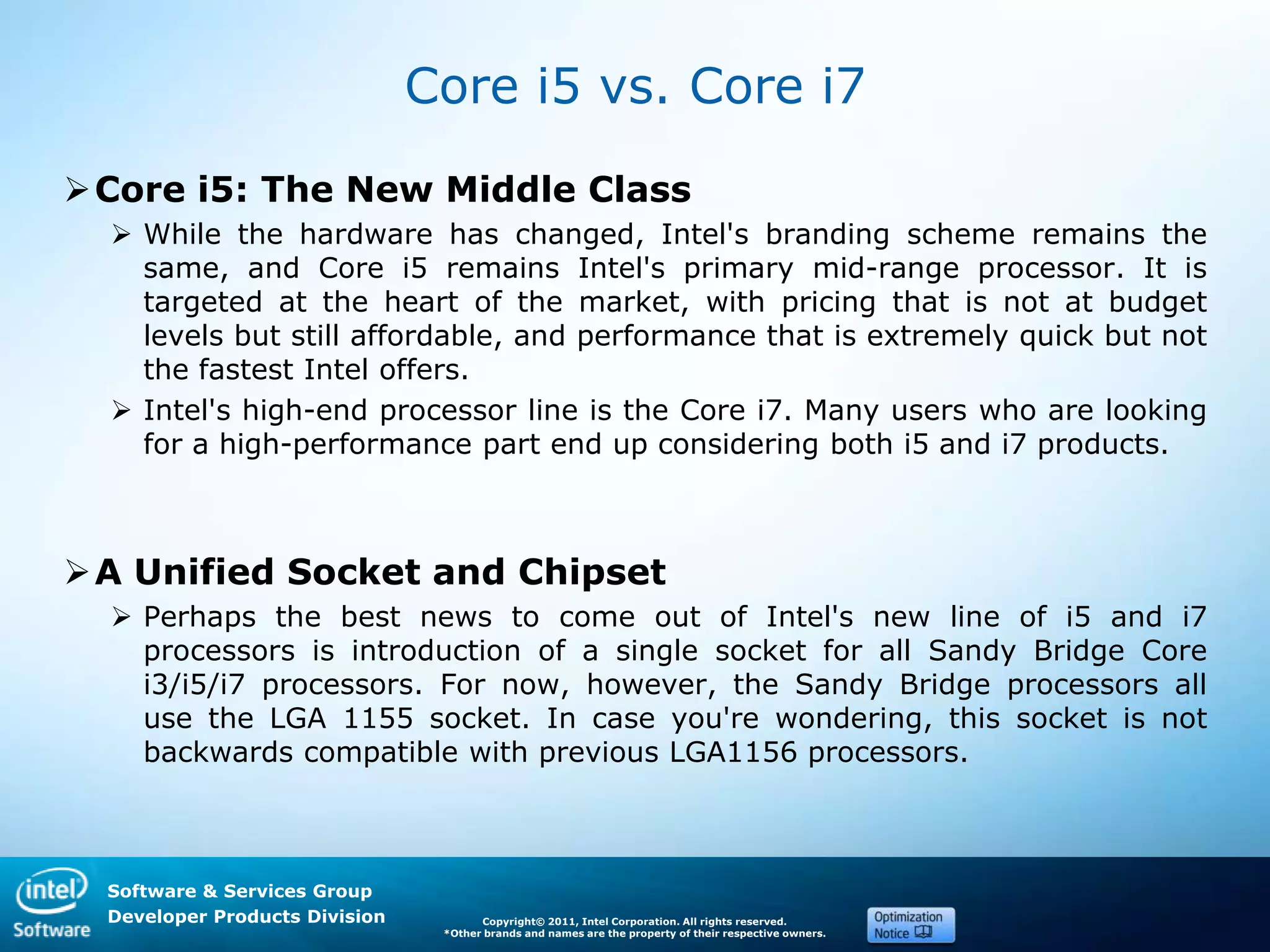 Software & Services Group
Developer Products Division Copyright© 2011, Intel Corporation. All rights reserved.
*Other brands and names are the property of their respective owners.
Core i5 vs. Core i7
Core i5: The New Middle Class
 While the hardware has changed, Intel's branding scheme remains the
same, and Core i5 remains Intel's primary mid-range processor. It is
targeted at the heart of the market, with pricing that is not at budget
levels but still affordable, and performance that is extremely quick but not
the fastest Intel offers.
 Intel's high-end processor line is the Core i7. Many users who are looking
for a high-performance part end up considering both i5 and i7 products.
A Unified Socket and Chipset
 Perhaps the best news to come out of Intel's new line of i5 and i7
processors is introduction of a single socket for all Sandy Bridge Core
i3/i5/i7 processors. For now, however, the Sandy Bridge processors all
use the LGA 1155 socket. In case you're wondering, this socket is not
backwards compatible with previous LGA1156 processors.
 