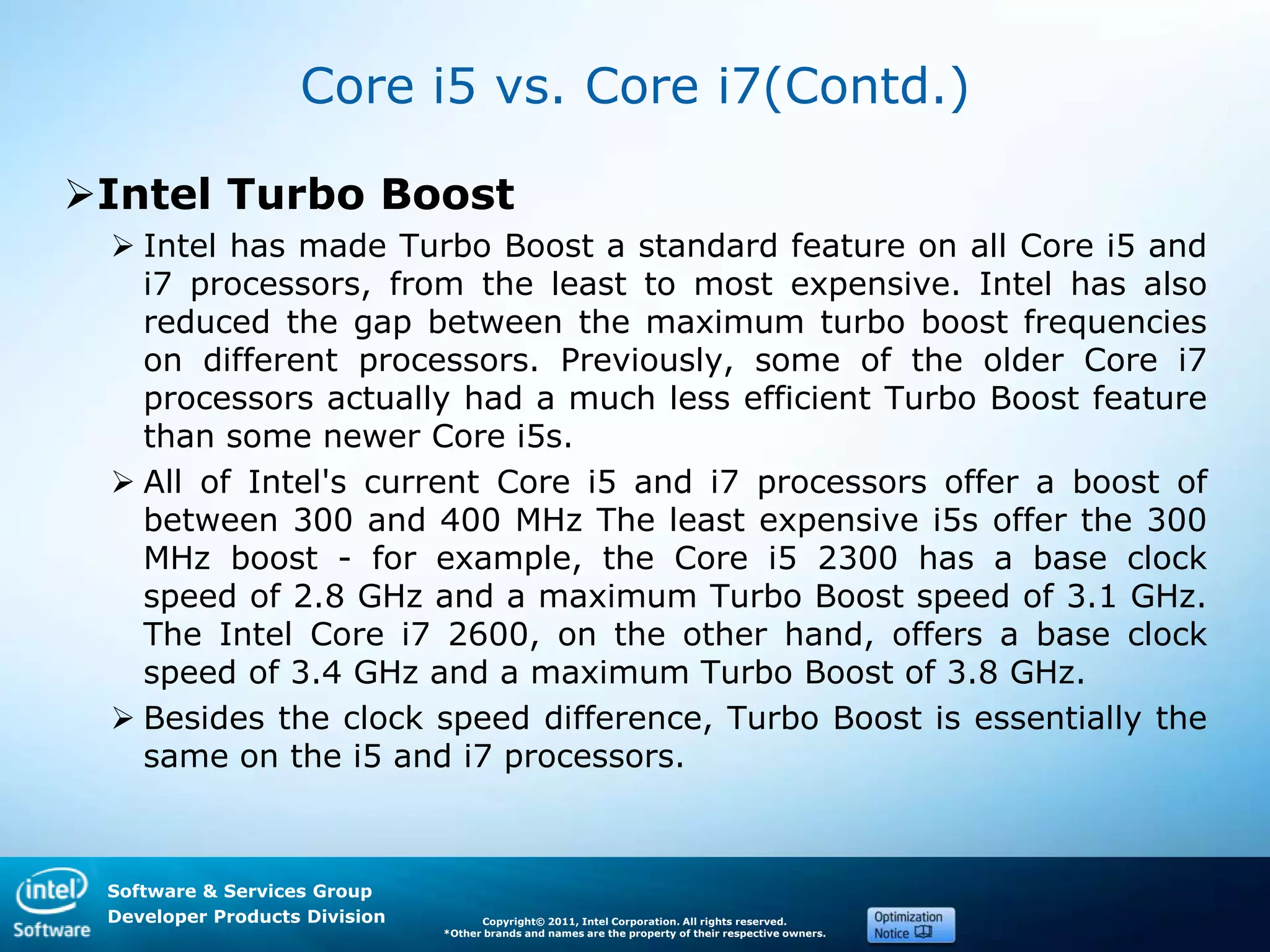 Software & Services Group
Developer Products Division Copyright© 2011, Intel Corporation. All rights reserved.
*Other brands and names are the property of their respective owners.
Core i5 vs. Core i7(Contd.)
Intel Turbo Boost
 Intel has made Turbo Boost a standard feature on all Core i5 and
i7 processors, from the least to most expensive. Intel has also
reduced the gap between the maximum turbo boost frequencies
on different processors. Previously, some of the older Core i7
processors actually had a much less efficient Turbo Boost feature
than some newer Core i5s.
 All of Intel's current Core i5 and i7 processors offer a boost of
between 300 and 400 MHz The least expensive i5s offer the 300
MHz boost - for example, the Core i5 2300 has a base clock
speed of 2.8 GHz and a maximum Turbo Boost speed of 3.1 GHz.
The Intel Core i7 2600, on the other hand, offers a base clock
speed of 3.4 GHz and a maximum Turbo Boost of 3.8 GHz.
 Besides the clock speed difference, Turbo Boost is essentially the
same on the i5 and i7 processors.
 