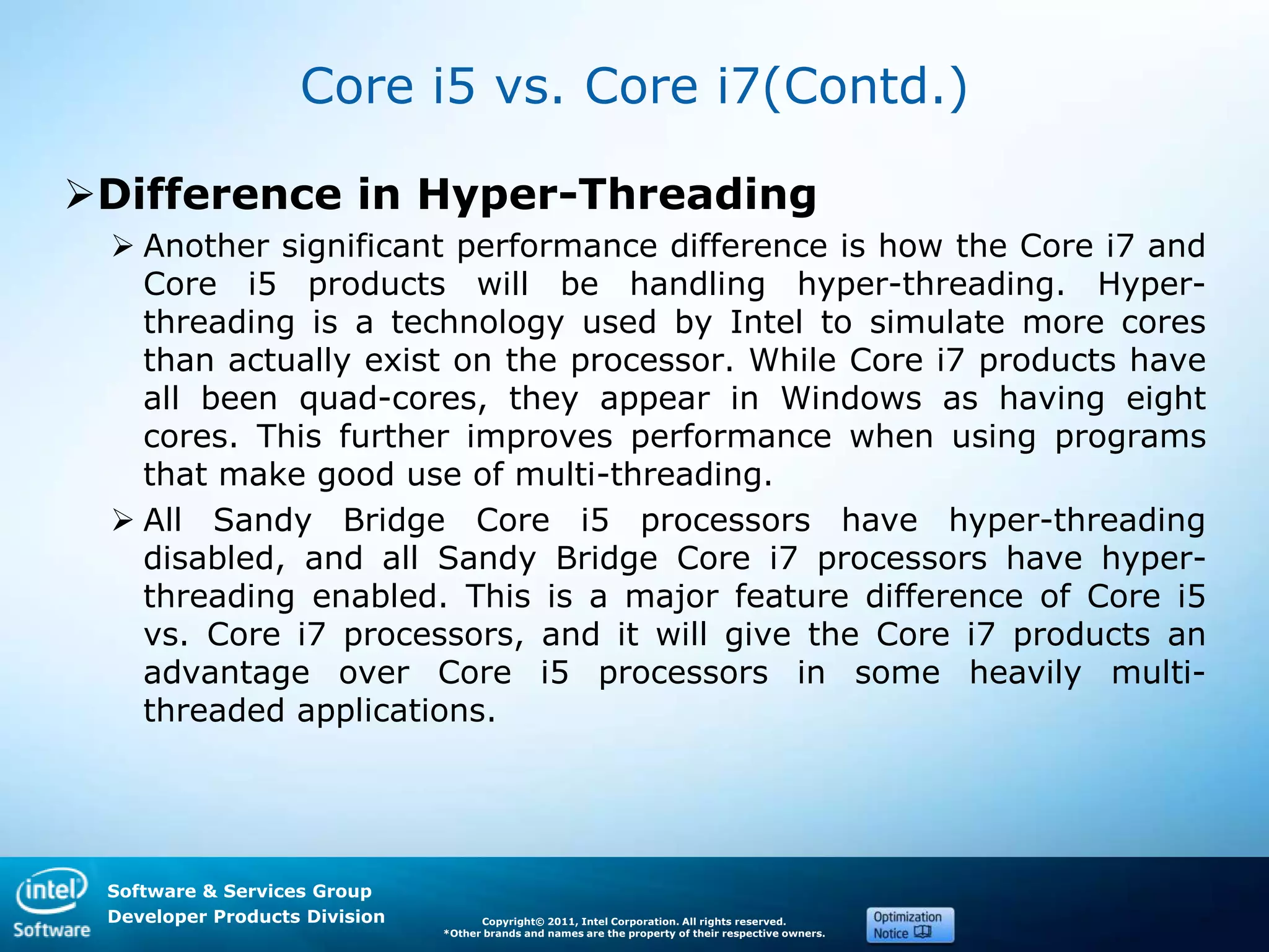 Software & Services Group
Developer Products Division Copyright© 2011, Intel Corporation. All rights reserved.
*Other brands and names are the property of their respective owners.
Core i5 vs. Core i7(Contd.)
Difference in Hyper-Threading
 Another significant performance difference is how the Core i7 and
Core i5 products will be handling hyper-threading. Hyper-
threading is a technology used by Intel to simulate more cores
than actually exist on the processor. While Core i7 products have
all been quad-cores, they appear in Windows as having eight
cores. This further improves performance when using programs
that make good use of multi-threading.
 All Sandy Bridge Core i5 processors have hyper-threading
disabled, and all Sandy Bridge Core i7 processors have hyper-
threading enabled. This is a major feature difference of Core i5
vs. Core i7 processors, and it will give the Core i7 products an
advantage over Core i5 processors in some heavily multi-
threaded applications.
 