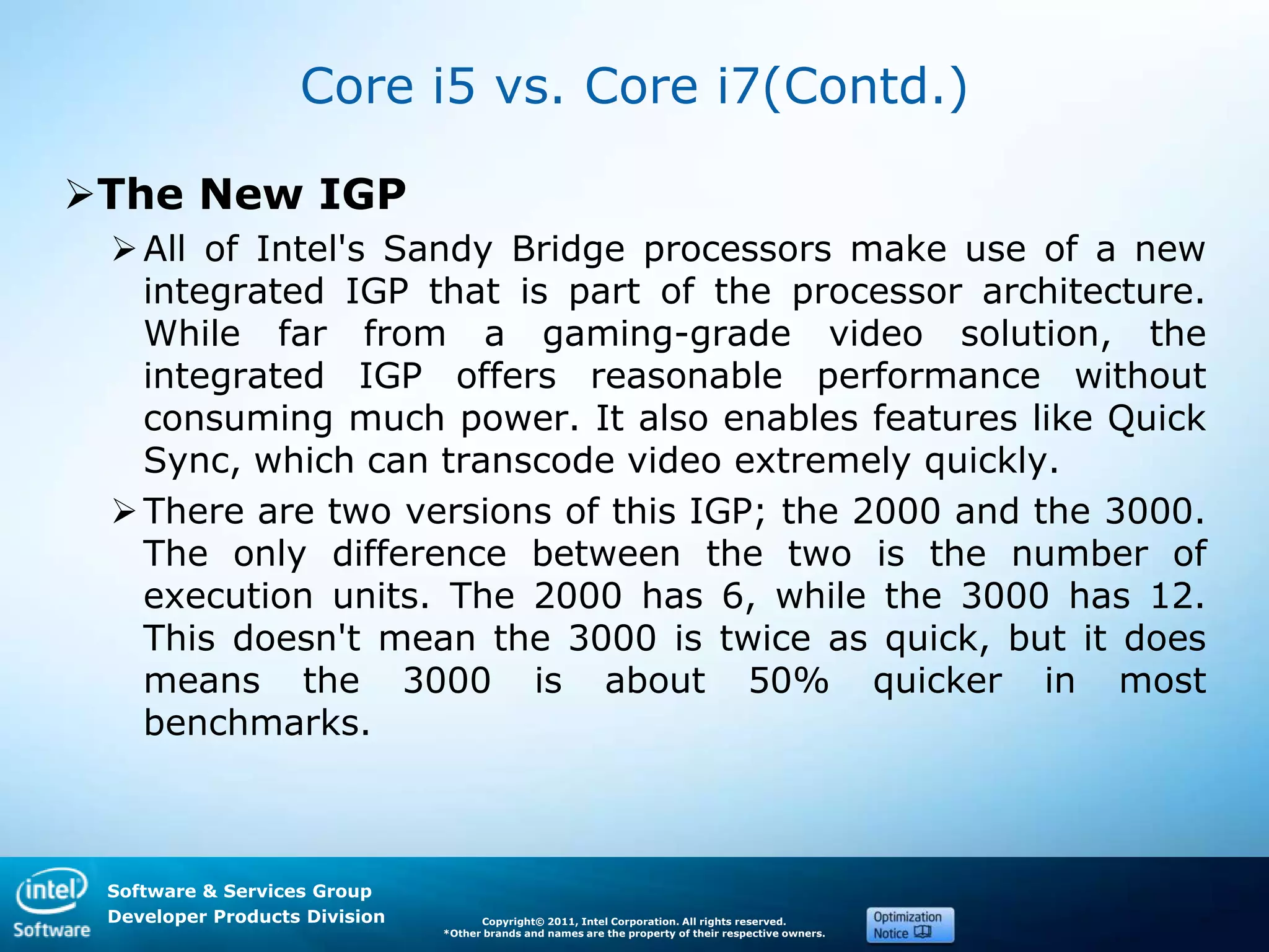 Software & Services Group
Developer Products Division Copyright© 2011, Intel Corporation. All rights reserved.
*Other brands and names are the property of their respective owners.
Core i5 vs. Core i7(Contd.)
The New IGP
All of Intel's Sandy Bridge processors make use of a new
integrated IGP that is part of the processor architecture.
While far from a gaming-grade video solution, the
integrated IGP offers reasonable performance without
consuming much power. It also enables features like Quick
Sync, which can transcode video extremely quickly.
There are two versions of this IGP; the 2000 and the 3000.
The only difference between the two is the number of
execution units. The 2000 has 6, while the 3000 has 12.
This doesn't mean the 3000 is twice as quick, but it does
means the 3000 is about 50% quicker in most
benchmarks.
 