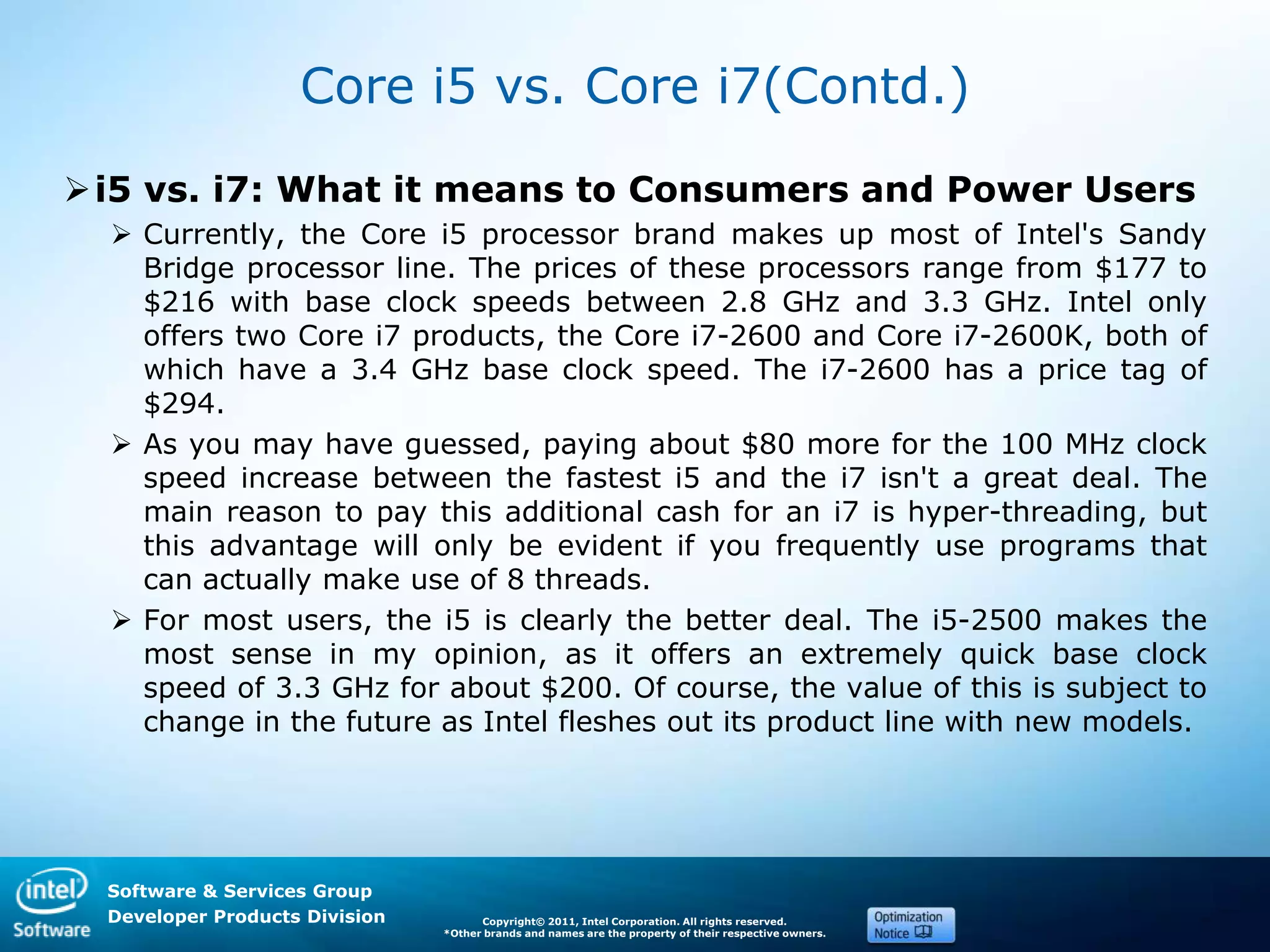 Software & Services Group
Developer Products Division Copyright© 2011, Intel Corporation. All rights reserved.
*Other brands and names are the property of their respective owners.
Core i5 vs. Core i7(Contd.)
i5 vs. i7: What it means to Consumers and Power Users
 Currently, the Core i5 processor brand makes up most of Intel's Sandy
Bridge processor line. The prices of these processors range from $177 to
$216 with base clock speeds between 2.8 GHz and 3.3 GHz. Intel only
offers two Core i7 products, the Core i7-2600 and Core i7-2600K, both of
which have a 3.4 GHz base clock speed. The i7-2600 has a price tag of
$294.
 As you may have guessed, paying about $80 more for the 100 MHz clock
speed increase between the fastest i5 and the i7 isn't a great deal. The
main reason to pay this additional cash for an i7 is hyper-threading, but
this advantage will only be evident if you frequently use programs that
can actually make use of 8 threads.
 For most users, the i5 is clearly the better deal. The i5-2500 makes the
most sense in my opinion, as it offers an extremely quick base clock
speed of 3.3 GHz for about $200. Of course, the value of this is subject to
change in the future as Intel fleshes out its product line with new models.
 