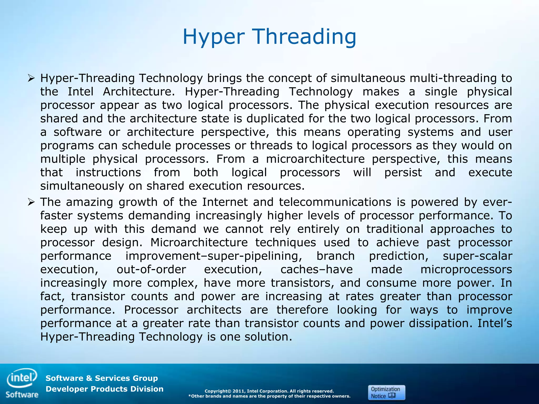 Software & Services Group
Developer Products Division Copyright© 2011, Intel Corporation. All rights reserved.
*Other brands and names are the property of their respective owners.
Hyper Threading
 Hyper-Threading Technology brings the concept of simultaneous multi-threading to
the Intel Architecture. Hyper-Threading Technology makes a single physical
processor appear as two logical processors. The physical execution resources are
shared and the architecture state is duplicated for the two logical processors. From
a software or architecture perspective, this means operating systems and user
programs can schedule processes or threads to logical processors as they would on
multiple physical processors. From a microarchitecture perspective, this means
that instructions from both logical processors will persist and execute
simultaneously on shared execution resources.
 The amazing growth of the Internet and telecommunications is powered by ever-
faster systems demanding increasingly higher levels of processor performance. To
keep up with this demand we cannot rely entirely on traditional approaches to
processor design. Microarchitecture techniques used to achieve past processor
performance improvement–super-pipelining, branch prediction, super-scalar
execution, out-of-order execution, caches–have made microprocessors
increasingly more complex, have more transistors, and consume more power. In
fact, transistor counts and power are increasing at rates greater than processor
performance. Processor architects are therefore looking for ways to improve
performance at a greater rate than transistor counts and power dissipation. Intel’s
Hyper-Threading Technology is one solution.
 