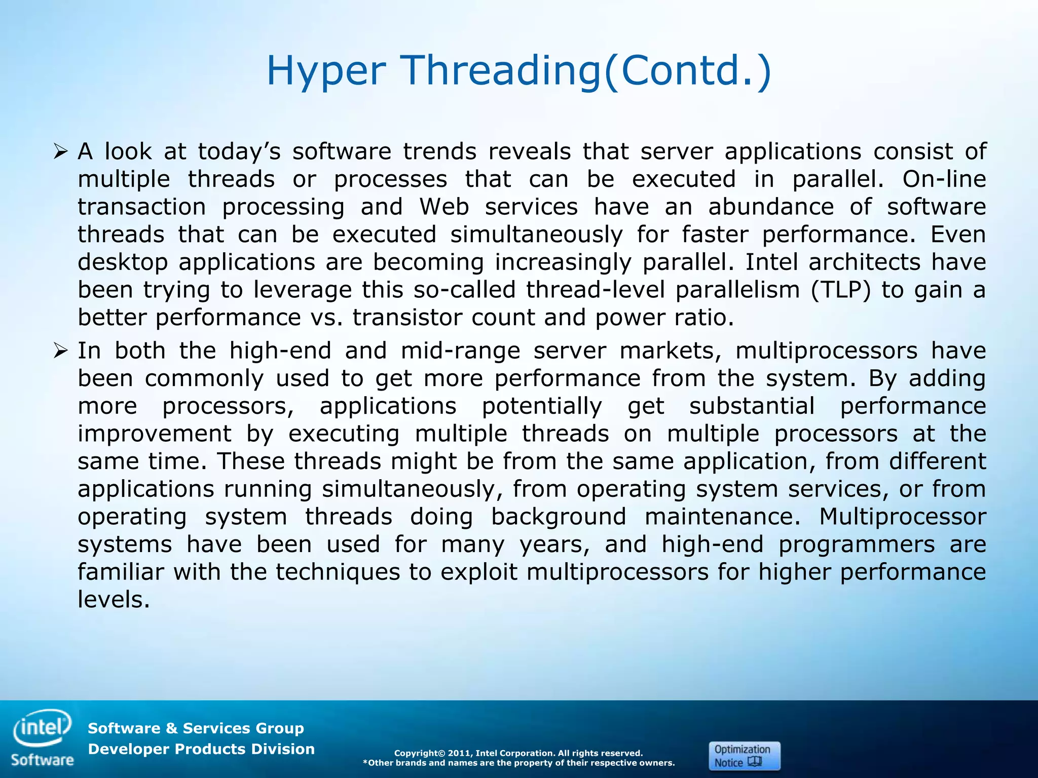 Software & Services Group
Developer Products Division Copyright© 2011, Intel Corporation. All rights reserved.
*Other brands and names are the property of their respective owners.
Hyper Threading(Contd.)
 A look at today’s software trends reveals that server applications consist of
multiple threads or processes that can be executed in parallel. On-line
transaction processing and Web services have an abundance of software
threads that can be executed simultaneously for faster performance. Even
desktop applications are becoming increasingly parallel. Intel architects have
been trying to leverage this so-called thread-level parallelism (TLP) to gain a
better performance vs. transistor count and power ratio.
 In both the high-end and mid-range server markets, multiprocessors have
been commonly used to get more performance from the system. By adding
more processors, applications potentially get substantial performance
improvement by executing multiple threads on multiple processors at the
same time. These threads might be from the same application, from different
applications running simultaneously, from operating system services, or from
operating system threads doing background maintenance. Multiprocessor
systems have been used for many years, and high-end programmers are
familiar with the techniques to exploit multiprocessors for higher performance
levels.
 