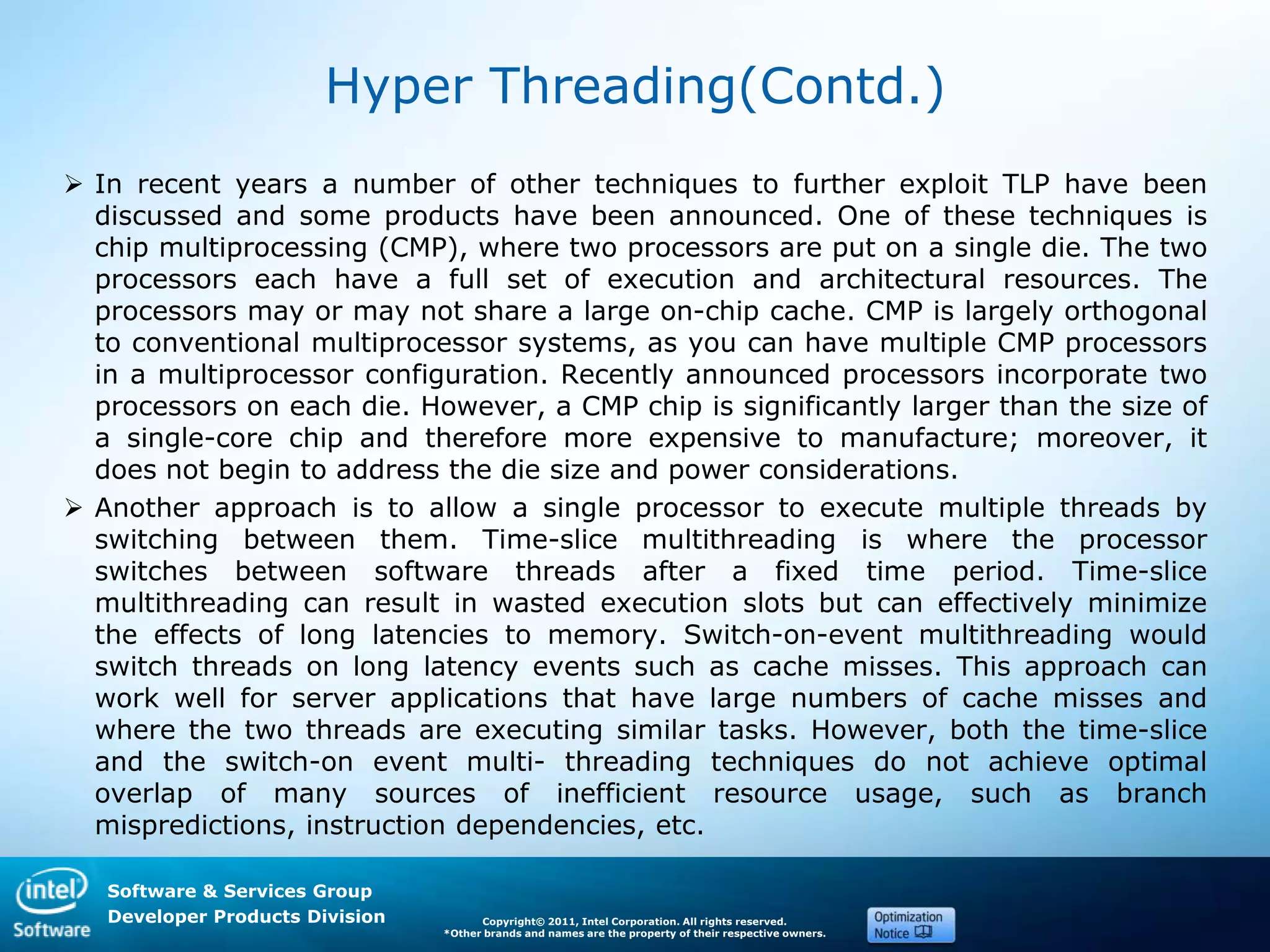 Software & Services Group
Developer Products Division Copyright© 2011, Intel Corporation. All rights reserved.
*Other brands and names are the property of their respective owners.
Hyper Threading(Contd.)
 In recent years a number of other techniques to further exploit TLP have been
discussed and some products have been announced. One of these techniques is
chip multiprocessing (CMP), where two processors are put on a single die. The two
processors each have a full set of execution and architectural resources. The
processors may or may not share a large on-chip cache. CMP is largely orthogonal
to conventional multiprocessor systems, as you can have multiple CMP processors
in a multiprocessor configuration. Recently announced processors incorporate two
processors on each die. However, a CMP chip is significantly larger than the size of
a single-core chip and therefore more expensive to manufacture; moreover, it
does not begin to address the die size and power considerations.
 Another approach is to allow a single processor to execute multiple threads by
switching between them. Time-slice multithreading is where the processor
switches between software threads after a fixed time period. Time-slice
multithreading can result in wasted execution slots but can effectively minimize
the effects of long latencies to memory. Switch-on-event multithreading would
switch threads on long latency events such as cache misses. This approach can
work well for server applications that have large numbers of cache misses and
where the two threads are executing similar tasks. However, both the time-slice
and the switch-on event multi- threading techniques do not achieve optimal
overlap of many sources of inefficient resource usage, such as branch
mispredictions, instruction dependencies, etc.
 