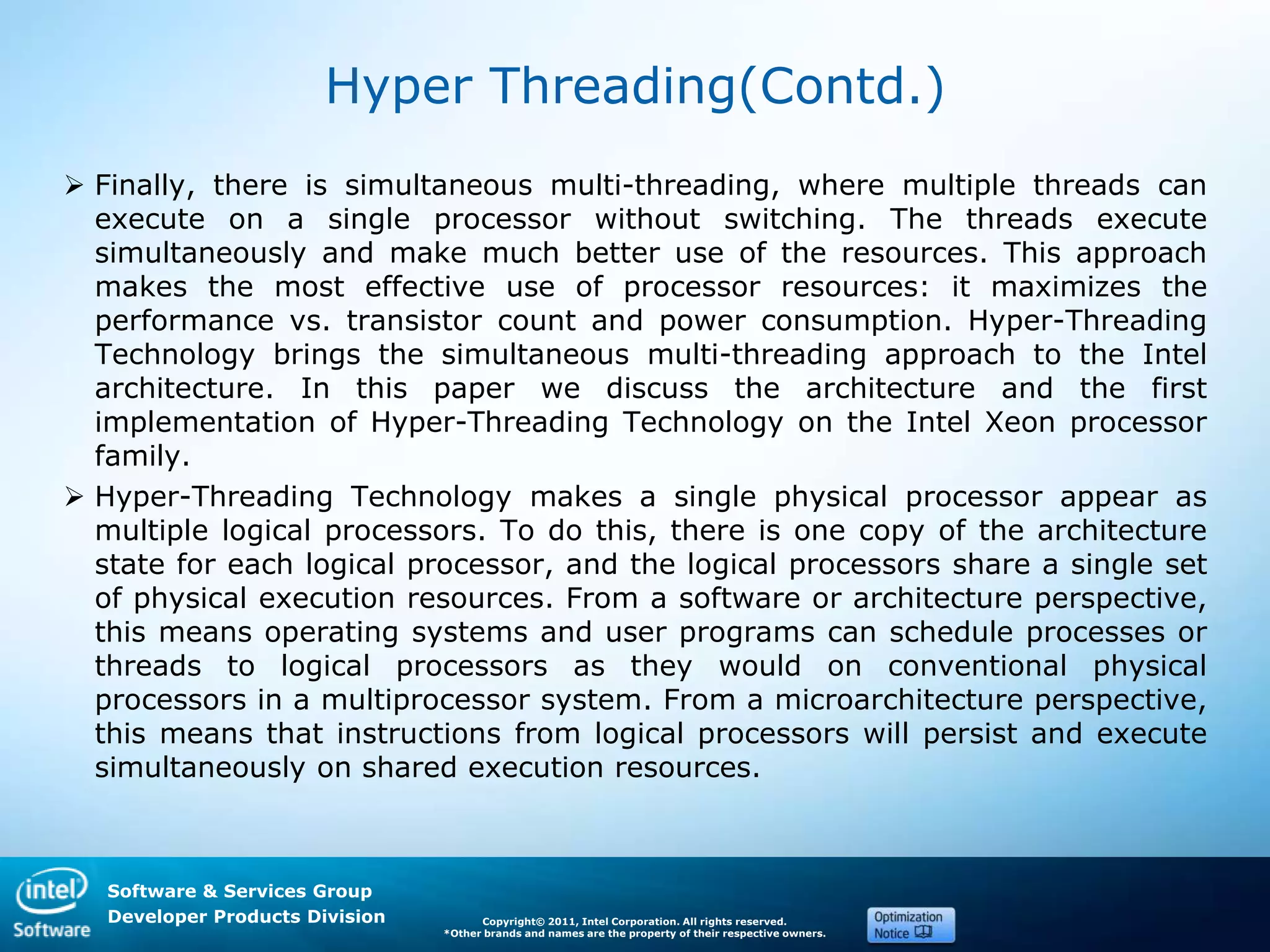 Software & Services Group
Developer Products Division Copyright© 2011, Intel Corporation. All rights reserved.
*Other brands and names are the property of their respective owners.
Hyper Threading(Contd.)
 Finally, there is simultaneous multi-threading, where multiple threads can
execute on a single processor without switching. The threads execute
simultaneously and make much better use of the resources. This approach
makes the most effective use of processor resources: it maximizes the
performance vs. transistor count and power consumption. Hyper-Threading
Technology brings the simultaneous multi-threading approach to the Intel
architecture. In this paper we discuss the architecture and the first
implementation of Hyper-Threading Technology on the Intel Xeon processor
family.
 Hyper-Threading Technology makes a single physical processor appear as
multiple logical processors. To do this, there is one copy of the architecture
state for each logical processor, and the logical processors share a single set
of physical execution resources. From a software or architecture perspective,
this means operating systems and user programs can schedule processes or
threads to logical processors as they would on conventional physical
processors in a multiprocessor system. From a microarchitecture perspective,
this means that instructions from logical processors will persist and execute
simultaneously on shared execution resources.
 
