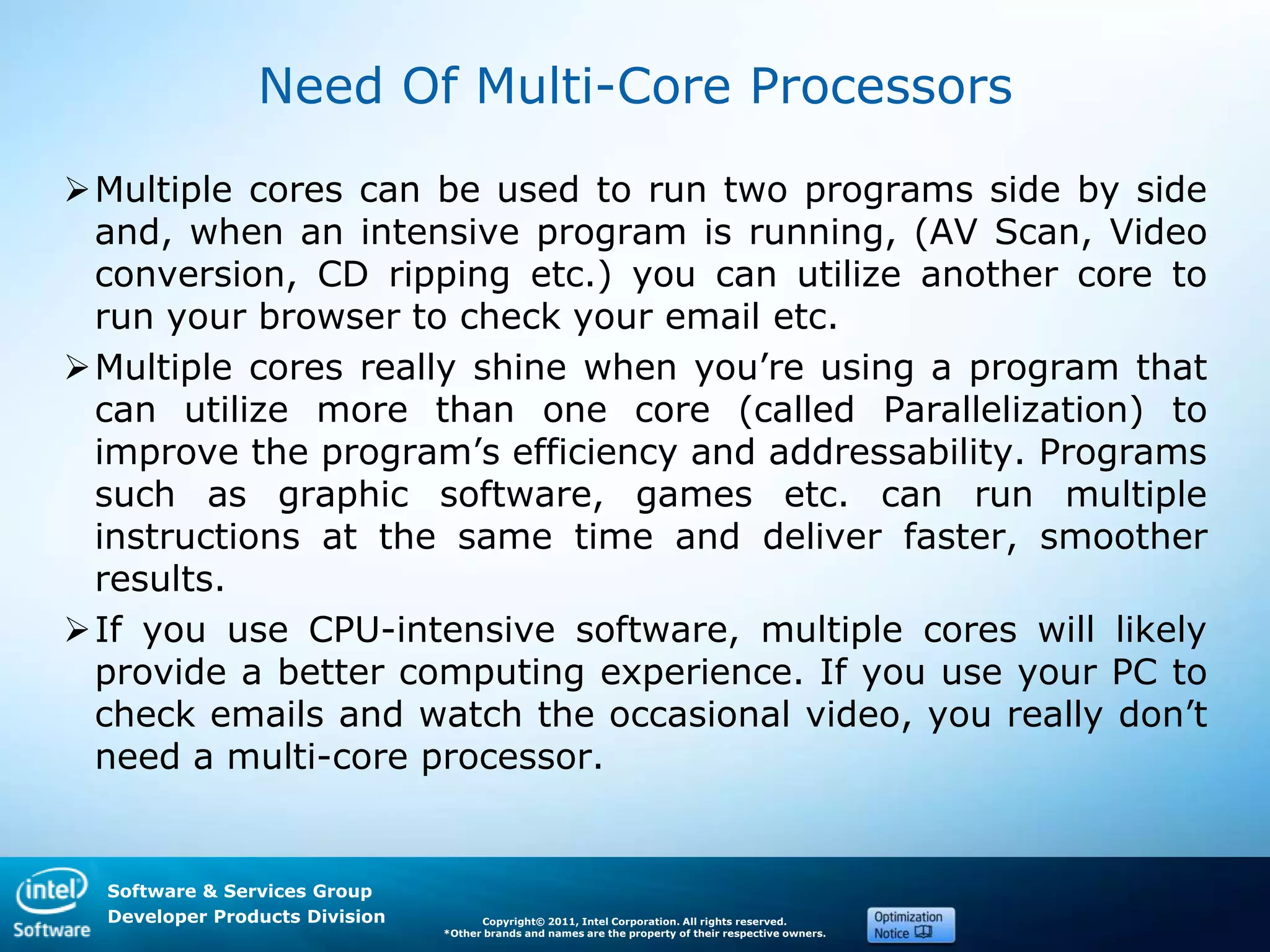 Software & Services Group
Developer Products Division Copyright© 2011, Intel Corporation. All rights reserved.
*Other brands and names are the property of their respective owners.
Need Of Multi-Core Processors
Multiple cores can be used to run two programs side by side
and, when an intensive program is running, (AV Scan, Video
conversion, CD ripping etc.) you can utilize another core to
run your browser to check your email etc.
Multiple cores really shine when you’re using a program that
can utilize more than one core (called Parallelization) to
improve the program’s efficiency and addressability. Programs
such as graphic software, games etc. can run multiple
instructions at the same time and deliver faster, smoother
results.
If you use CPU-intensive software, multiple cores will likely
provide a better computing experience. If you use your PC to
check emails and watch the occasional video, you really don’t
need a multi-core processor.
 