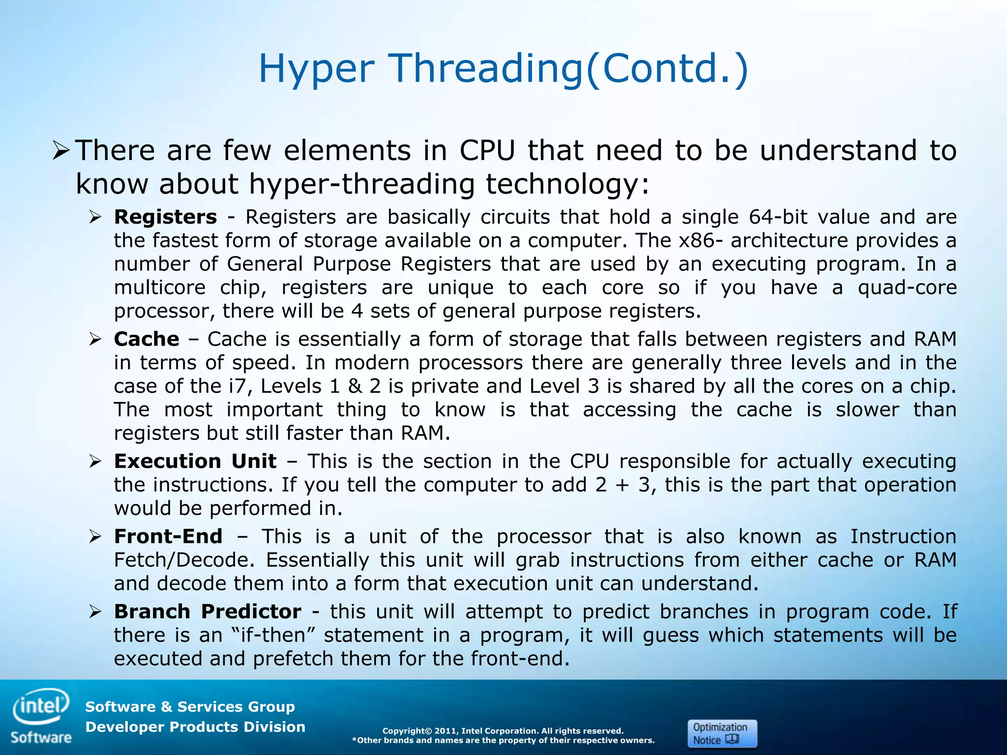 Software & Services Group
Developer Products Division Copyright© 2011, Intel Corporation. All rights reserved.
*Other brands and names are the property of their respective owners.
Hyper Threading(Contd.)
There are few elements in CPU that need to be understand to
know about hyper-threading technology:
 Registers - Registers are basically circuits that hold a single 64-bit value and are
the fastest form of storage available on a computer. The x86- architecture provides a
number of General Purpose Registers that are used by an executing program. In a
multicore chip, registers are unique to each core so if you have a quad-core
processor, there will be 4 sets of general purpose registers.
 Cache – Cache is essentially a form of storage that falls between registers and RAM
in terms of speed. In modern processors there are generally three levels and in the
case of the i7, Levels 1 & 2 is private and Level 3 is shared by all the cores on a chip.
The most important thing to know is that accessing the cache is slower than
registers but still faster than RAM.
 Execution Unit – This is the section in the CPU responsible for actually executing
the instructions. If you tell the computer to add 2 + 3, this is the part that operation
would be performed in.
 Front-End – This is a unit of the processor that is also known as Instruction
Fetch/Decode. Essentially this unit will grab instructions from either cache or RAM
and decode them into a form that execution unit can understand.
 Branch Predictor - this unit will attempt to predict branches in program code. If
there is an ―if-then‖ statement in a program, it will guess which statements will be
executed and prefetch them for the front-end.
 