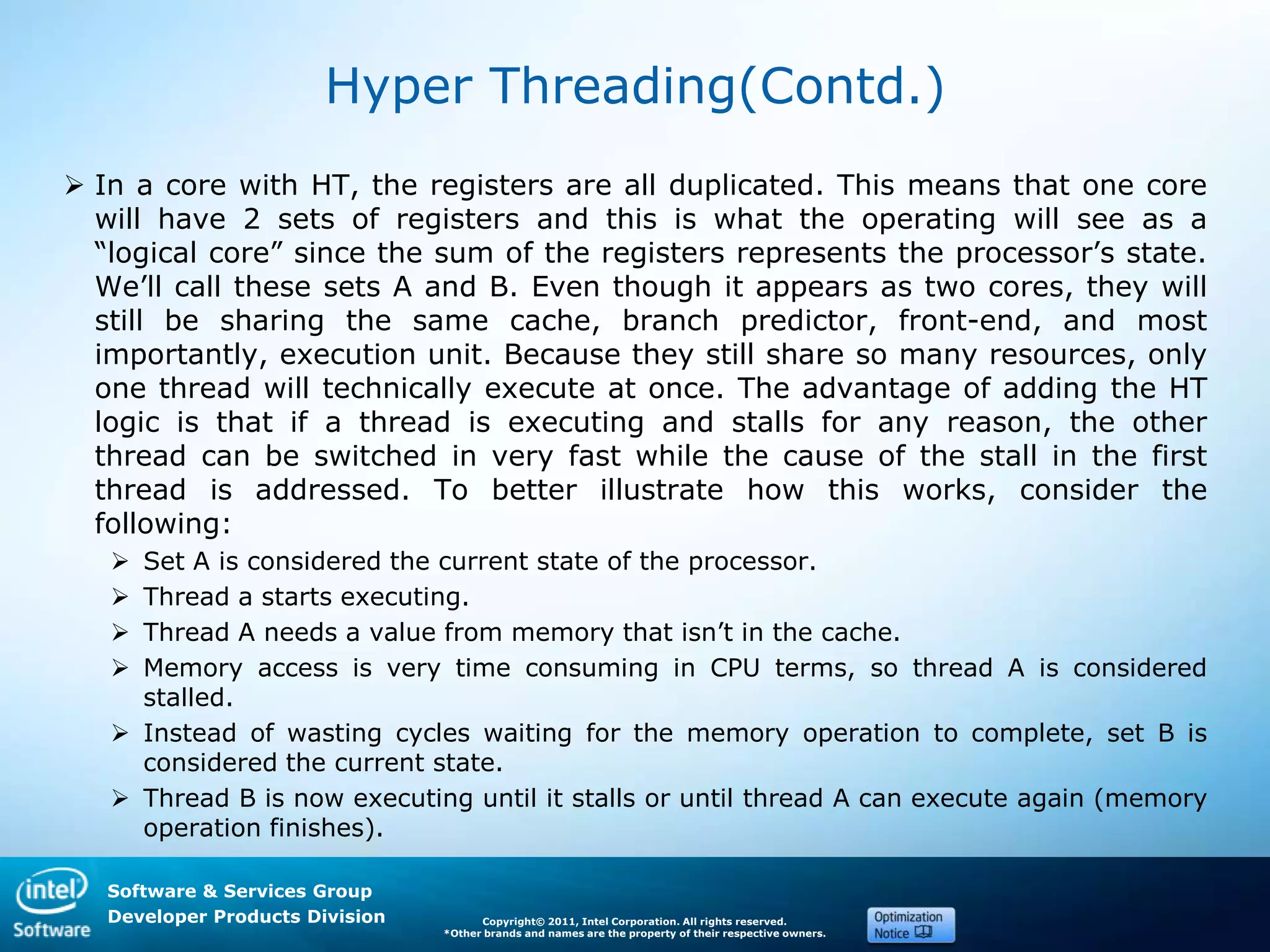Software & Services Group
Developer Products Division Copyright© 2011, Intel Corporation. All rights reserved.
*Other brands and names are the property of their respective owners.
Hyper Threading(Contd.)
 In a core with HT, the registers are all duplicated. This means that one core
will have 2 sets of registers and this is what the operating will see as a
―logical core‖ since the sum of the registers represents the processor’s state.
We’ll call these sets A and B. Even though it appears as two cores, they will
still be sharing the same cache, branch predictor, front-end, and most
importantly, execution unit. Because they still share so many resources, only
one thread will technically execute at once. The advantage of adding the HT
logic is that if a thread is executing and stalls for any reason, the other
thread can be switched in very fast while the cause of the stall in the first
thread is addressed. To better illustrate how this works, consider the
following:
 Set A is considered the current state of the processor.
 Thread a starts executing.
 Thread A needs a value from memory that isn’t in the cache.
 Memory access is very time consuming in CPU terms, so thread A is considered
stalled.
 Instead of wasting cycles waiting for the memory operation to complete, set B is
considered the current state.
 Thread B is now executing until it stalls or until thread A can execute again (memory
operation finishes).
 