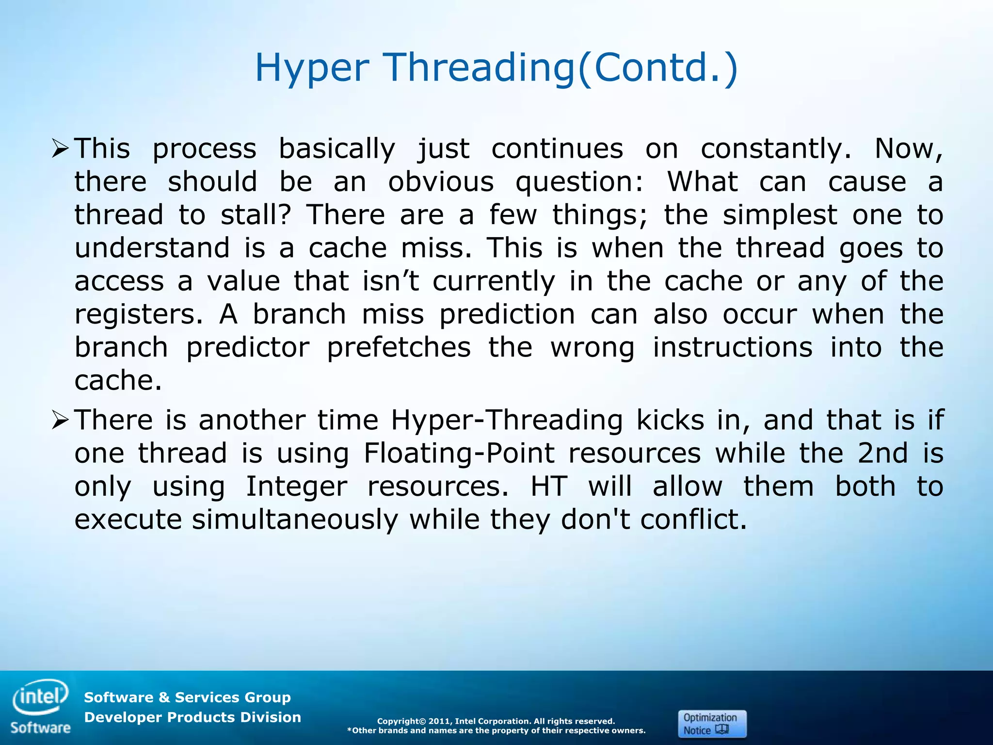 Software & Services Group
Developer Products Division Copyright© 2011, Intel Corporation. All rights reserved.
*Other brands and names are the property of their respective owners.
Hyper Threading(Contd.)
This process basically just continues on constantly. Now,
there should be an obvious question: What can cause a
thread to stall? There are a few things; the simplest one to
understand is a cache miss. This is when the thread goes to
access a value that isn’t currently in the cache or any of the
registers. A branch miss prediction can also occur when the
branch predictor prefetches the wrong instructions into the
cache.
There is another time Hyper-Threading kicks in, and that is if
one thread is using Floating-Point resources while the 2nd is
only using Integer resources. HT will allow them both to
execute simultaneously while they don't conflict.
 