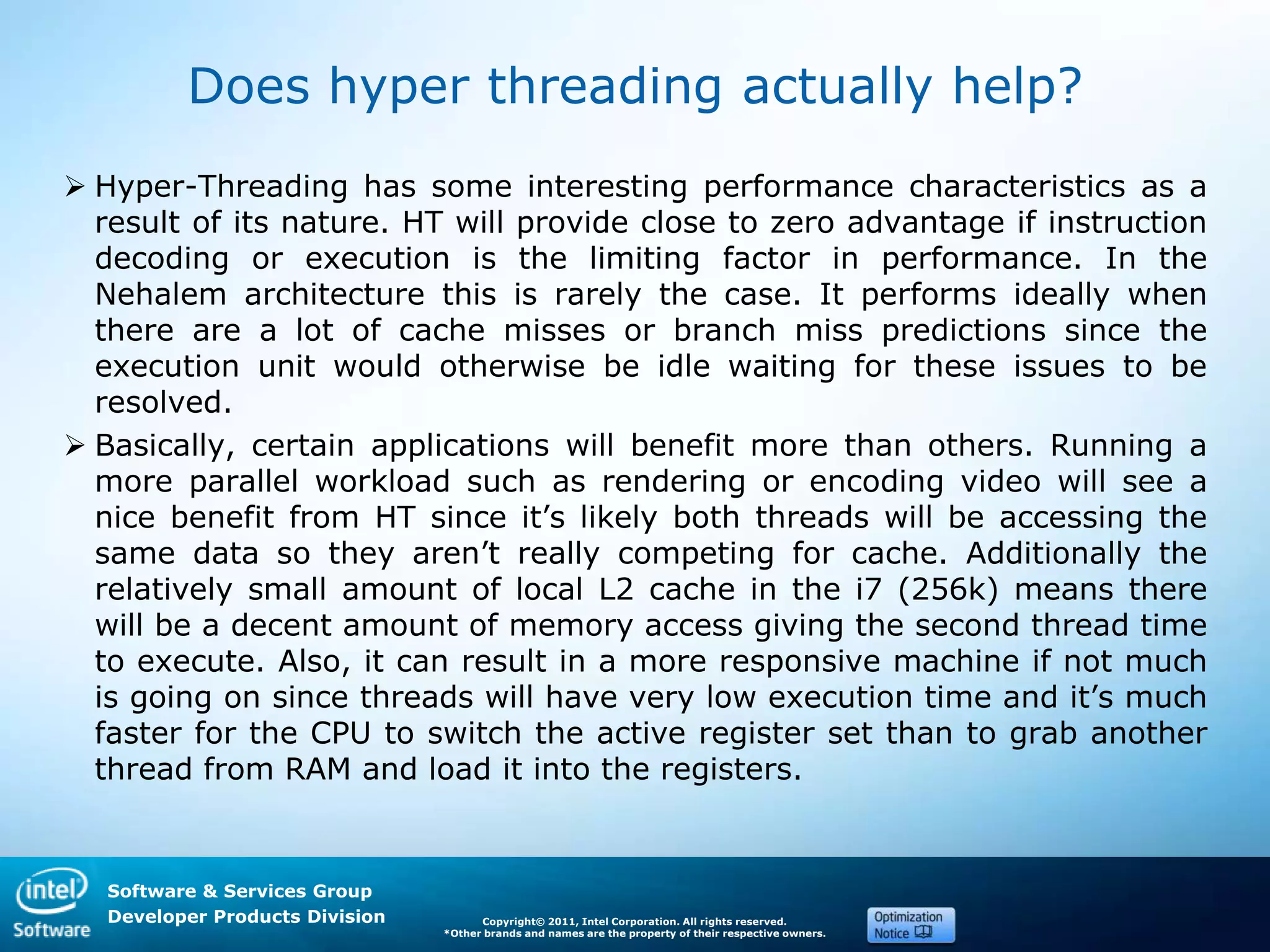 Software & Services Group
Developer Products Division Copyright© 2011, Intel Corporation. All rights reserved.
*Other brands and names are the property of their respective owners.
Does hyper threading actually help?
 Hyper-Threading has some interesting performance characteristics as a
result of its nature. HT will provide close to zero advantage if instruction
decoding or execution is the limiting factor in performance. In the
Nehalem architecture this is rarely the case. It performs ideally when
there are a lot of cache misses or branch miss predictions since the
execution unit would otherwise be idle waiting for these issues to be
resolved.
 Basically, certain applications will benefit more than others. Running a
more parallel workload such as rendering or encoding video will see a
nice benefit from HT since it’s likely both threads will be accessing the
same data so they aren’t really competing for cache. Additionally the
relatively small amount of local L2 cache in the i7 (256k) means there
will be a decent amount of memory access giving the second thread time
to execute. Also, it can result in a more responsive machine if not much
is going on since threads will have very low execution time and it’s much
faster for the CPU to switch the active register set than to grab another
thread from RAM and load it into the registers.
 