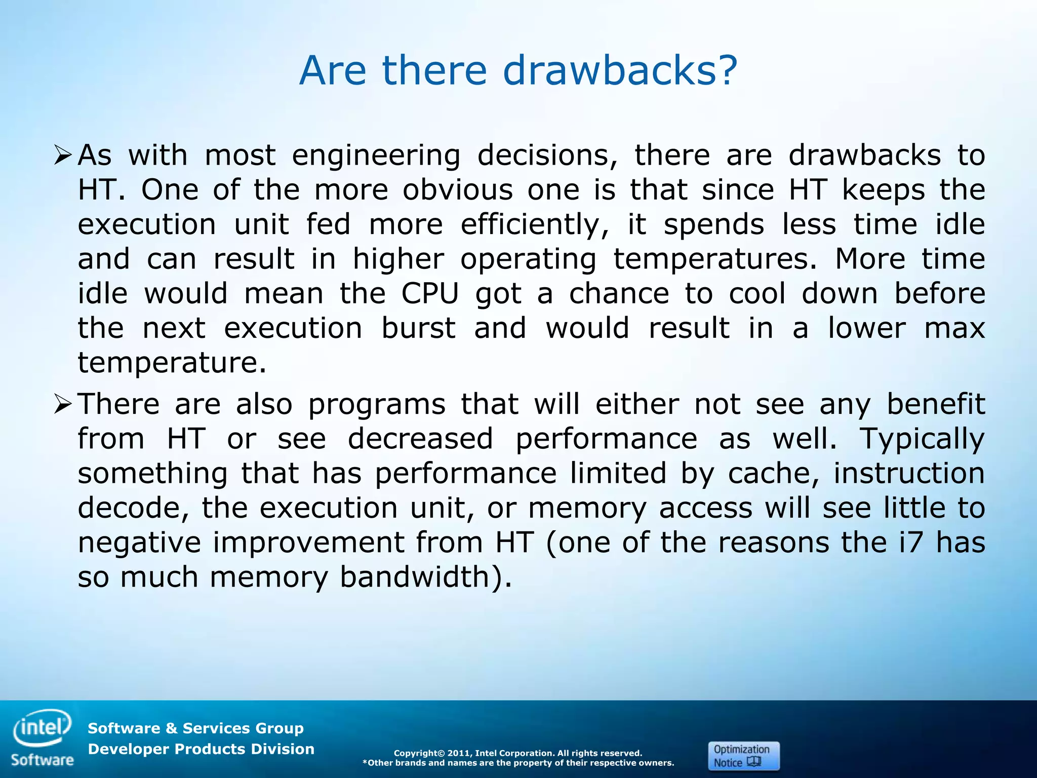 Software & Services Group
Developer Products Division Copyright© 2011, Intel Corporation. All rights reserved.
*Other brands and names are the property of their respective owners.
Are there drawbacks?
As with most engineering decisions, there are drawbacks to
HT. One of the more obvious one is that since HT keeps the
execution unit fed more efficiently, it spends less time idle
and can result in higher operating temperatures. More time
idle would mean the CPU got a chance to cool down before
the next execution burst and would result in a lower max
temperature.
There are also programs that will either not see any benefit
from HT or see decreased performance as well. Typically
something that has performance limited by cache, instruction
decode, the execution unit, or memory access will see little to
negative improvement from HT (one of the reasons the i7 has
so much memory bandwidth).
 