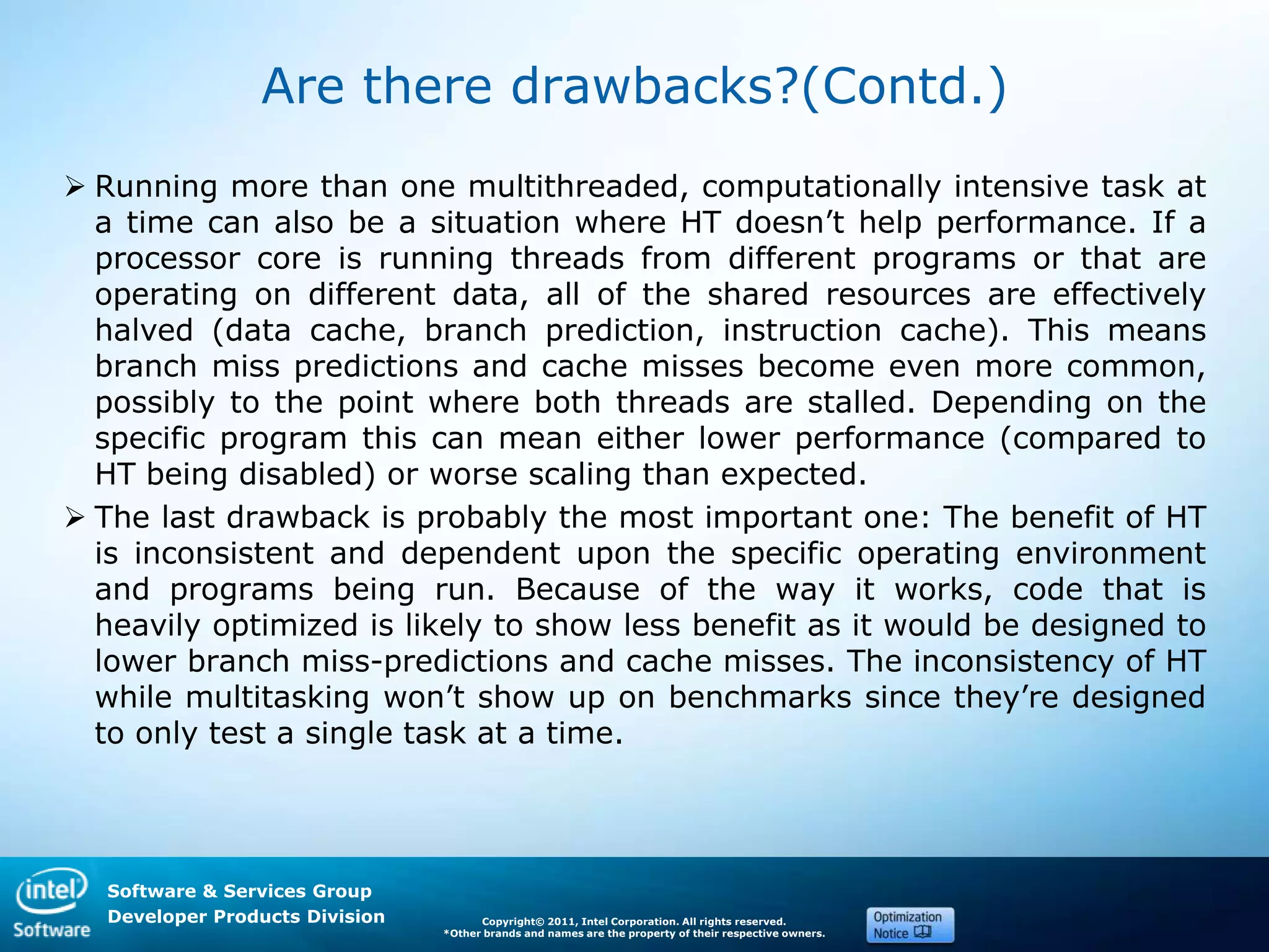 Software & Services Group
Developer Products Division Copyright© 2011, Intel Corporation. All rights reserved.
*Other brands and names are the property of their respective owners.
Are there drawbacks?(Contd.)
 Running more than one multithreaded, computationally intensive task at
a time can also be a situation where HT doesn’t help performance. If a
processor core is running threads from different programs or that are
operating on different data, all of the shared resources are effectively
halved (data cache, branch prediction, instruction cache). This means
branch miss predictions and cache misses become even more common,
possibly to the point where both threads are stalled. Depending on the
specific program this can mean either lower performance (compared to
HT being disabled) or worse scaling than expected.
 The last drawback is probably the most important one: The benefit of HT
is inconsistent and dependent upon the specific operating environment
and programs being run. Because of the way it works, code that is
heavily optimized is likely to show less benefit as it would be designed to
lower branch miss-predictions and cache misses. The inconsistency of HT
while multitasking won’t show up on benchmarks since they’re designed
to only test a single task at a time.
 