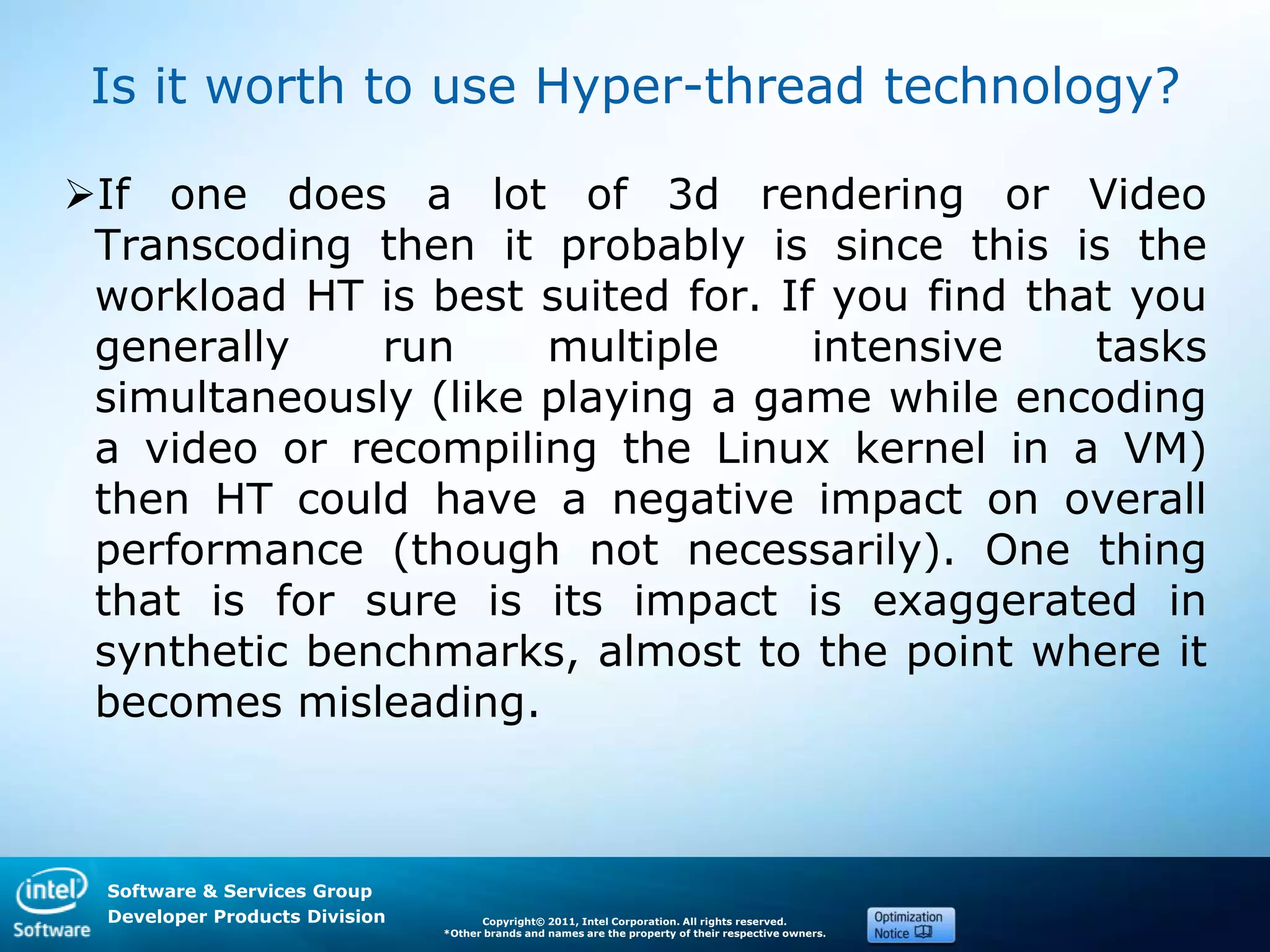 Software & Services Group
Developer Products Division Copyright© 2011, Intel Corporation. All rights reserved.
*Other brands and names are the property of their respective owners.
Is it worth to use Hyper-thread technology?
If one does a lot of 3d rendering or Video
Transcoding then it probably is since this is the
workload HT is best suited for. If you find that you
generally run multiple intensive tasks
simultaneously (like playing a game while encoding
a video or recompiling the Linux kernel in a VM)
then HT could have a negative impact on overall
performance (though not necessarily). One thing
that is for sure is its impact is exaggerated in
synthetic benchmarks, almost to the point where it
becomes misleading.
 