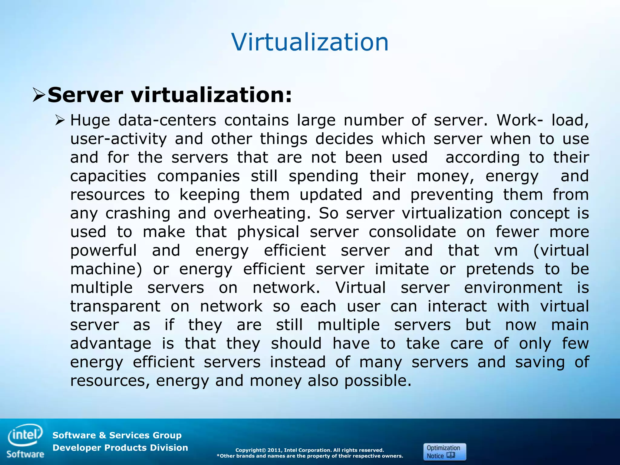 Software & Services Group
Developer Products Division Copyright© 2011, Intel Corporation. All rights reserved.
*Other brands and names are the property of their respective owners.
Virtualization
Server virtualization:
 Huge data-centers contains large number of server. Work- load,
user-activity and other things decides which server when to use
and for the servers that are not been used according to their
capacities companies still spending their money, energy and
resources to keeping them updated and preventing them from
any crashing and overheating. So server virtualization concept is
used to make that physical server consolidate on fewer more
powerful and energy efficient server and that vm (virtual
machine) or energy efficient server imitate or pretends to be
multiple servers on network. Virtual server environment is
transparent on network so each user can interact with virtual
server as if they are still multiple servers but now main
advantage is that they should have to take care of only few
energy efficient servers instead of many servers and saving of
resources, energy and money also possible.
 