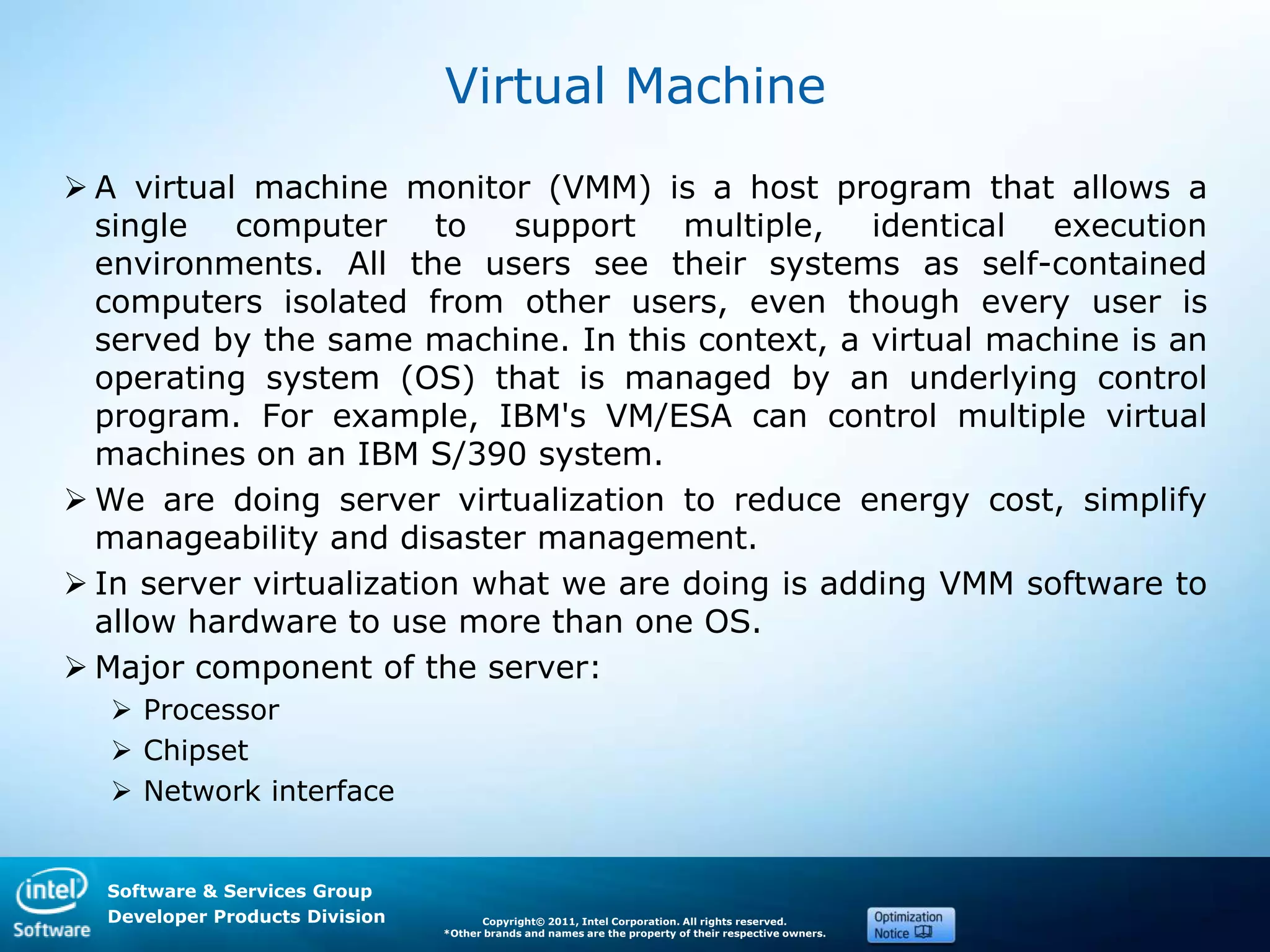 Software & Services Group
Developer Products Division Copyright© 2011, Intel Corporation. All rights reserved.
*Other brands and names are the property of their respective owners.
Virtual Machine
 A virtual machine monitor (VMM) is a host program that allows a
single computer to support multiple, identical execution
environments. All the users see their systems as self-contained
computers isolated from other users, even though every user is
served by the same machine. In this context, a virtual machine is an
operating system (OS) that is managed by an underlying control
program. For example, IBM's VM/ESA can control multiple virtual
machines on an IBM S/390 system.
 We are doing server virtualization to reduce energy cost, simplify
manageability and disaster management.
 In server virtualization what we are doing is adding VMM software to
allow hardware to use more than one OS.
 Major component of the server:
 Processor
 Chipset
 Network interface
 