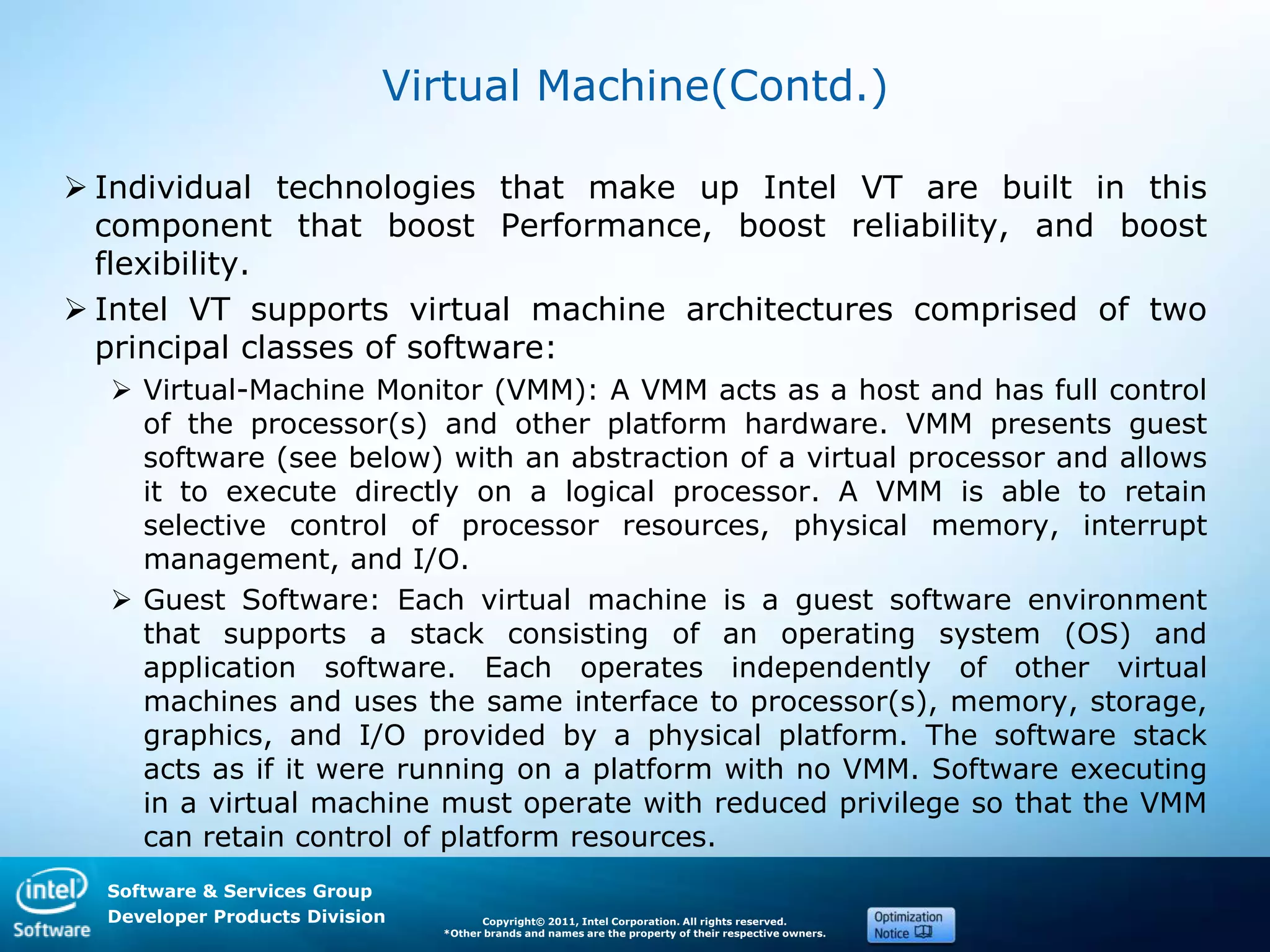 Software & Services Group
Developer Products Division Copyright© 2011, Intel Corporation. All rights reserved.
*Other brands and names are the property of their respective owners.
Virtual Machine(Contd.)
 Individual technologies that make up Intel VT are built in this
component that boost Performance, boost reliability, and boost
flexibility.
 Intel VT supports virtual machine architectures comprised of two
principal classes of software:
 Virtual-Machine Monitor (VMM): A VMM acts as a host and has full control
of the processor(s) and other platform hardware. VMM presents guest
software (see below) with an abstraction of a virtual processor and allows
it to execute directly on a logical processor. A VMM is able to retain
selective control of processor resources, physical memory, interrupt
management, and I/O.
 Guest Software: Each virtual machine is a guest software environment
that supports a stack consisting of an operating system (OS) and
application software. Each operates independently of other virtual
machines and uses the same interface to processor(s), memory, storage,
graphics, and I/O provided by a physical platform. The software stack
acts as if it were running on a platform with no VMM. Software executing
in a virtual machine must operate with reduced privilege so that the VMM
can retain control of platform resources.
 