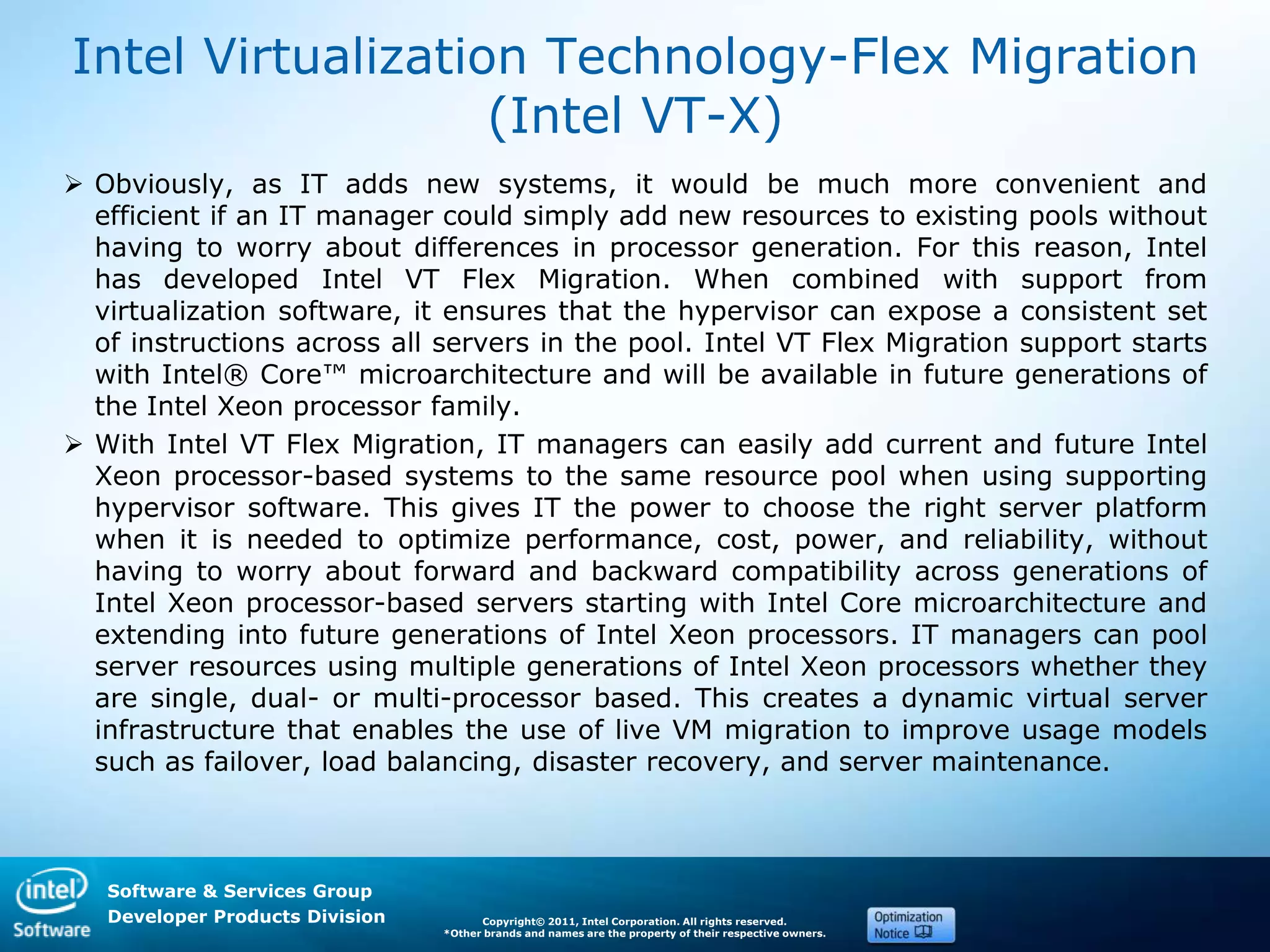 Software & Services Group
Developer Products Division Copyright© 2011, Intel Corporation. All rights reserved.
*Other brands and names are the property of their respective owners.
Intel Virtualization Technology-Flex Migration
(Intel VT-X)
 Obviously, as IT adds new systems, it would be much more convenient and
efficient if an IT manager could simply add new resources to existing pools without
having to worry about differences in processor generation. For this reason, Intel
has developed Intel VT Flex Migration. When combined with support from
virtualization software, it ensures that the hypervisor can expose a consistent set
of instructions across all servers in the pool. Intel VT Flex Migration support starts
with Intel® Core™ microarchitecture and will be available in future generations of
the Intel Xeon processor family.
 With Intel VT Flex Migration, IT managers can easily add current and future Intel
Xeon processor-based systems to the same resource pool when using supporting
hypervisor software. This gives IT the power to choose the right server platform
when it is needed to optimize performance, cost, power, and reliability, without
having to worry about forward and backward compatibility across generations of
Intel Xeon processor-based servers starting with Intel Core microarchitecture and
extending into future generations of Intel Xeon processors. IT managers can pool
server resources using multiple generations of Intel Xeon processors whether they
are single, dual- or multi-processor based. This creates a dynamic virtual server
infrastructure that enables the use of live VM migration to improve usage models
such as failover, load balancing, disaster recovery, and server maintenance.
 