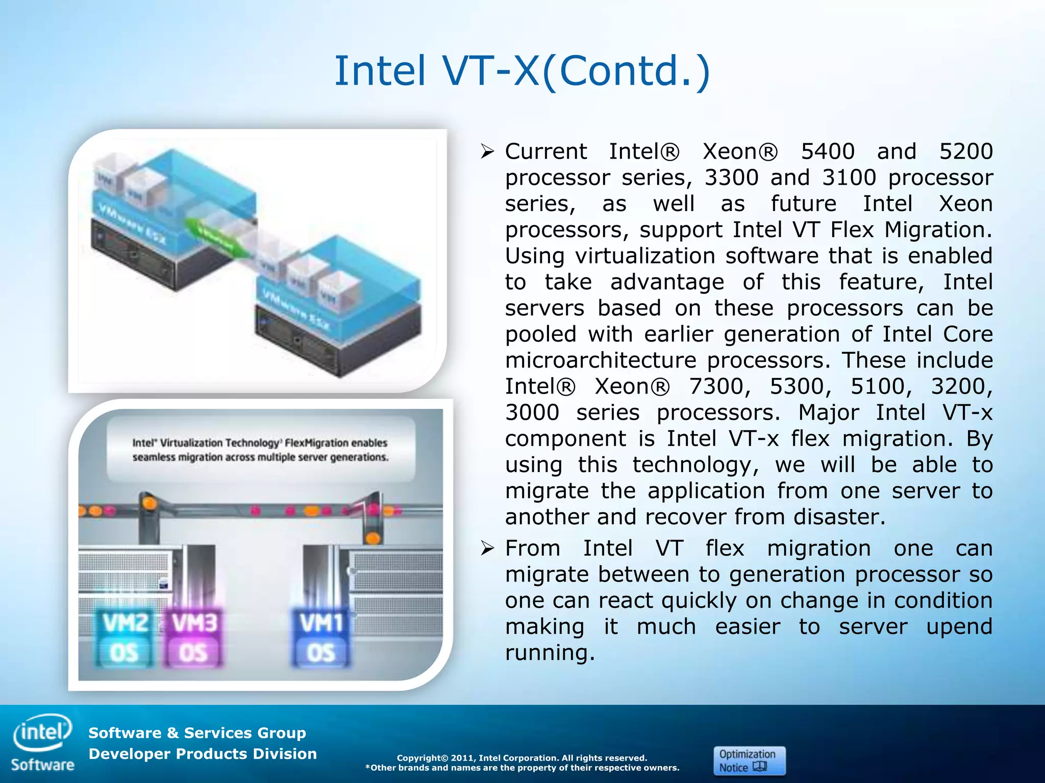 Software & Services Group
Developer Products Division Copyright© 2011, Intel Corporation. All rights reserved.
*Other brands and names are the property of their respective owners.
Intel VT-X(Contd.)
 Current Intel® Xeon® 5400 and 5200
processor series, 3300 and 3100 processor
series, as well as future Intel Xeon
processors, support Intel VT Flex Migration.
Using virtualization software that is enabled
to take advantage of this feature, Intel
servers based on these processors can be
pooled with earlier generation of Intel Core
microarchitecture processors. These include
Intel® Xeon® 7300, 5300, 5100, 3200,
3000 series processors. Major Intel VT-x
component is Intel VT-x flex migration. By
using this technology, we will be able to
migrate the application from one server to
another and recover from disaster.
 From Intel VT flex migration one can
migrate between to generation processor so
one can react quickly on change in condition
making it much easier to server upend
running.
 