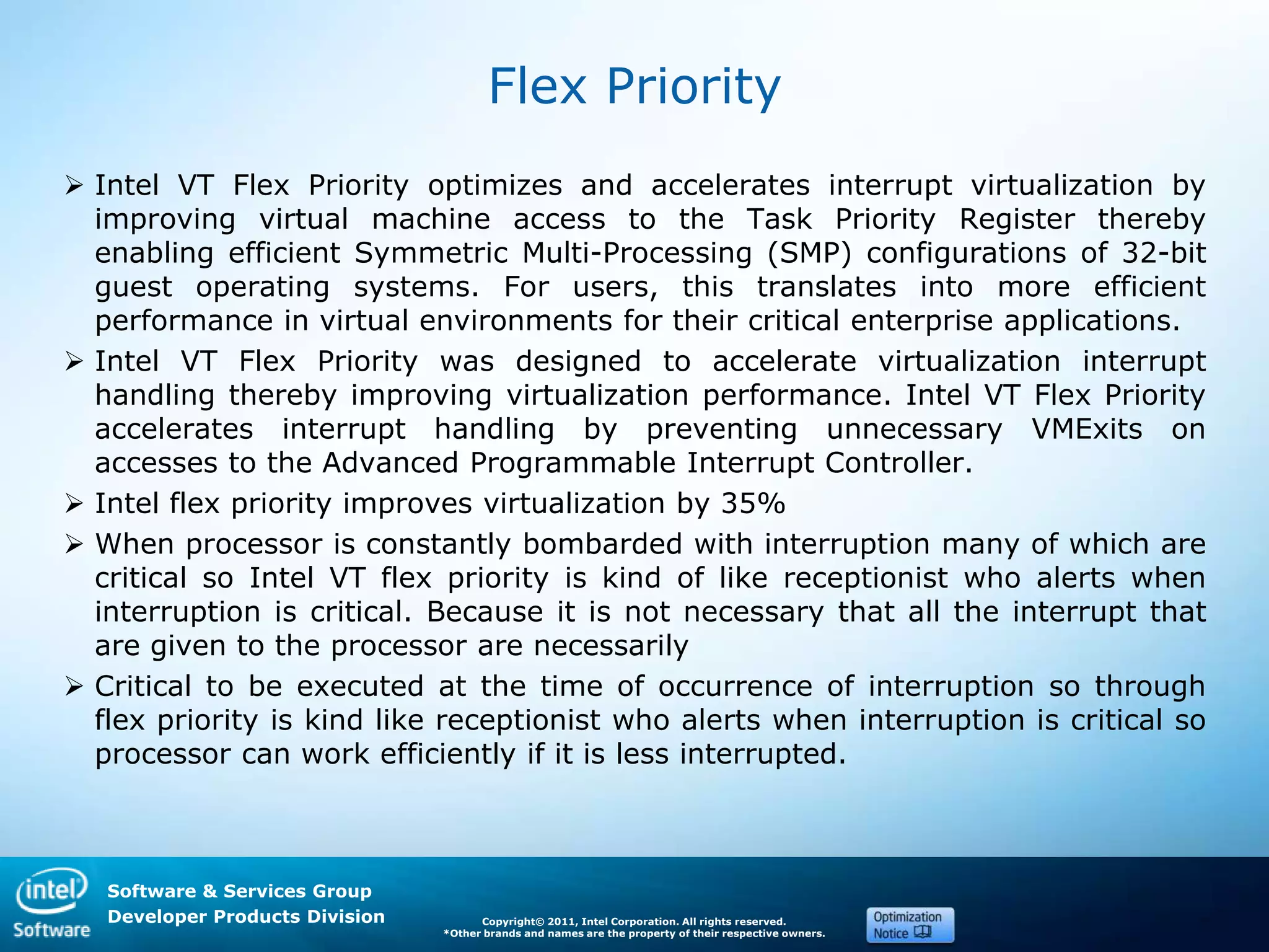 Software & Services Group
Developer Products Division Copyright© 2011, Intel Corporation. All rights reserved.
*Other brands and names are the property of their respective owners.
Flex Priority
 Intel VT Flex Priority optimizes and accelerates interrupt virtualization by
improving virtual machine access to the Task Priority Register thereby
enabling efficient Symmetric Multi-Processing (SMP) configurations of 32-bit
guest operating systems. For users, this translates into more efficient
performance in virtual environments for their critical enterprise applications.
 Intel VT Flex Priority was designed to accelerate virtualization interrupt
handling thereby improving virtualization performance. Intel VT Flex Priority
accelerates interrupt handling by preventing unnecessary VMExits on
accesses to the Advanced Programmable Interrupt Controller.
 Intel flex priority improves virtualization by 35%
 When processor is constantly bombarded with interruption many of which are
critical so Intel VT flex priority is kind of like receptionist who alerts when
interruption is critical. Because it is not necessary that all the interrupt that
are given to the processor are necessarily
 Critical to be executed at the time of occurrence of interruption so through
flex priority is kind like receptionist who alerts when interruption is critical so
processor can work efficiently if it is less interrupted.
 