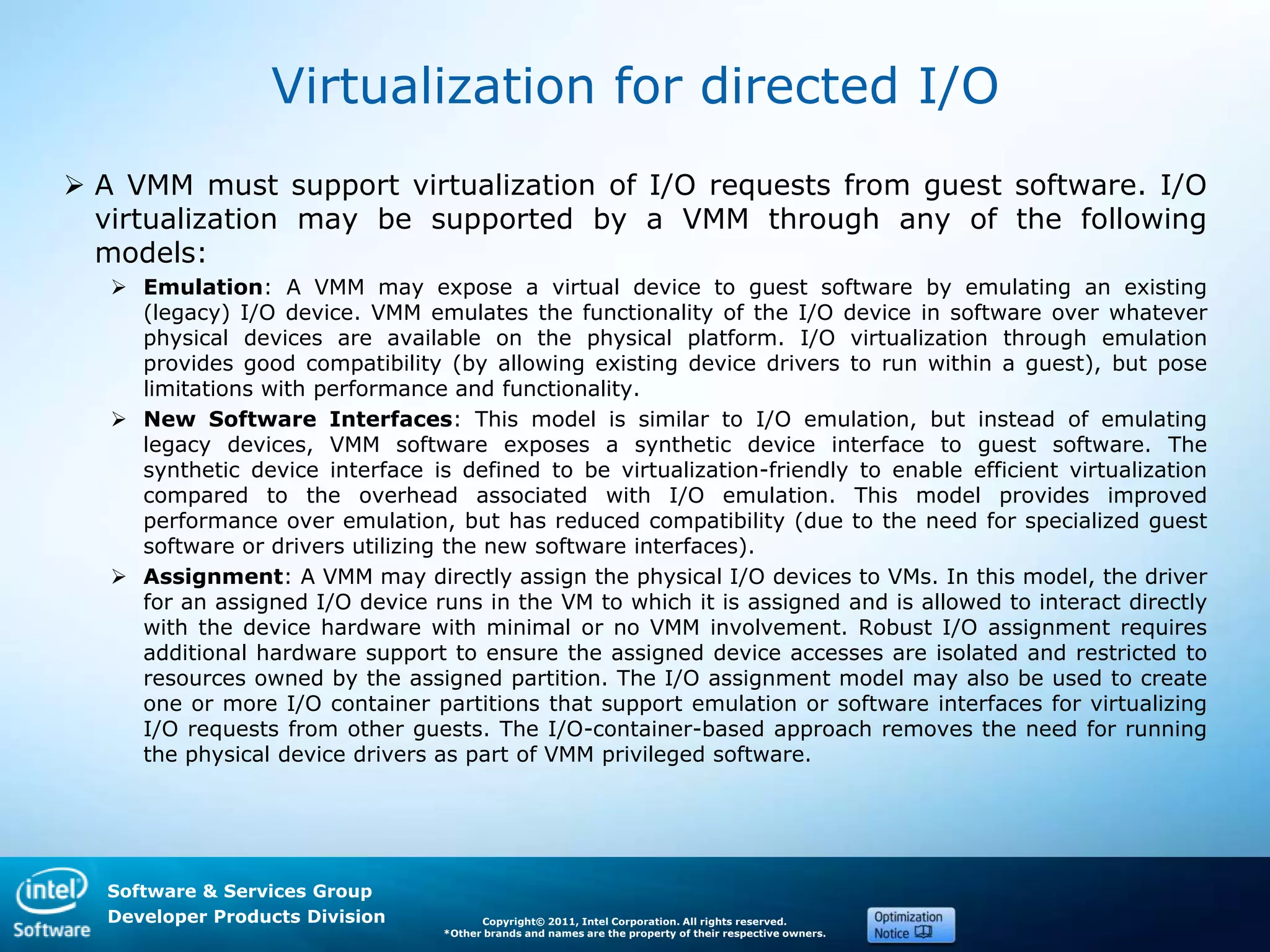 Software & Services Group
Developer Products Division Copyright© 2011, Intel Corporation. All rights reserved.
*Other brands and names are the property of their respective owners.
Virtualization for directed I/O
 A VMM must support virtualization of I/O requests from guest software. I/O
virtualization may be supported by a VMM through any of the following
models:
 Emulation: A VMM may expose a virtual device to guest software by emulating an existing
(legacy) I/O device. VMM emulates the functionality of the I/O device in software over whatever
physical devices are available on the physical platform. I/O virtualization through emulation
provides good compatibility (by allowing existing device drivers to run within a guest), but pose
limitations with performance and functionality.
 New Software Interfaces: This model is similar to I/O emulation, but instead of emulating
legacy devices, VMM software exposes a synthetic device interface to guest software. The
synthetic device interface is defined to be virtualization-friendly to enable efficient virtualization
compared to the overhead associated with I/O emulation. This model provides improved
performance over emulation, but has reduced compatibility (due to the need for specialized guest
software or drivers utilizing the new software interfaces).
 Assignment: A VMM may directly assign the physical I/O devices to VMs. In this model, the driver
for an assigned I/O device runs in the VM to which it is assigned and is allowed to interact directly
with the device hardware with minimal or no VMM involvement. Robust I/O assignment requires
additional hardware support to ensure the assigned device accesses are isolated and restricted to
resources owned by the assigned partition. The I/O assignment model may also be used to create
one or more I/O container partitions that support emulation or software interfaces for virtualizing
I/O requests from other guests. The I/O-container-based approach removes the need for running
the physical device drivers as part of VMM privileged software.
 