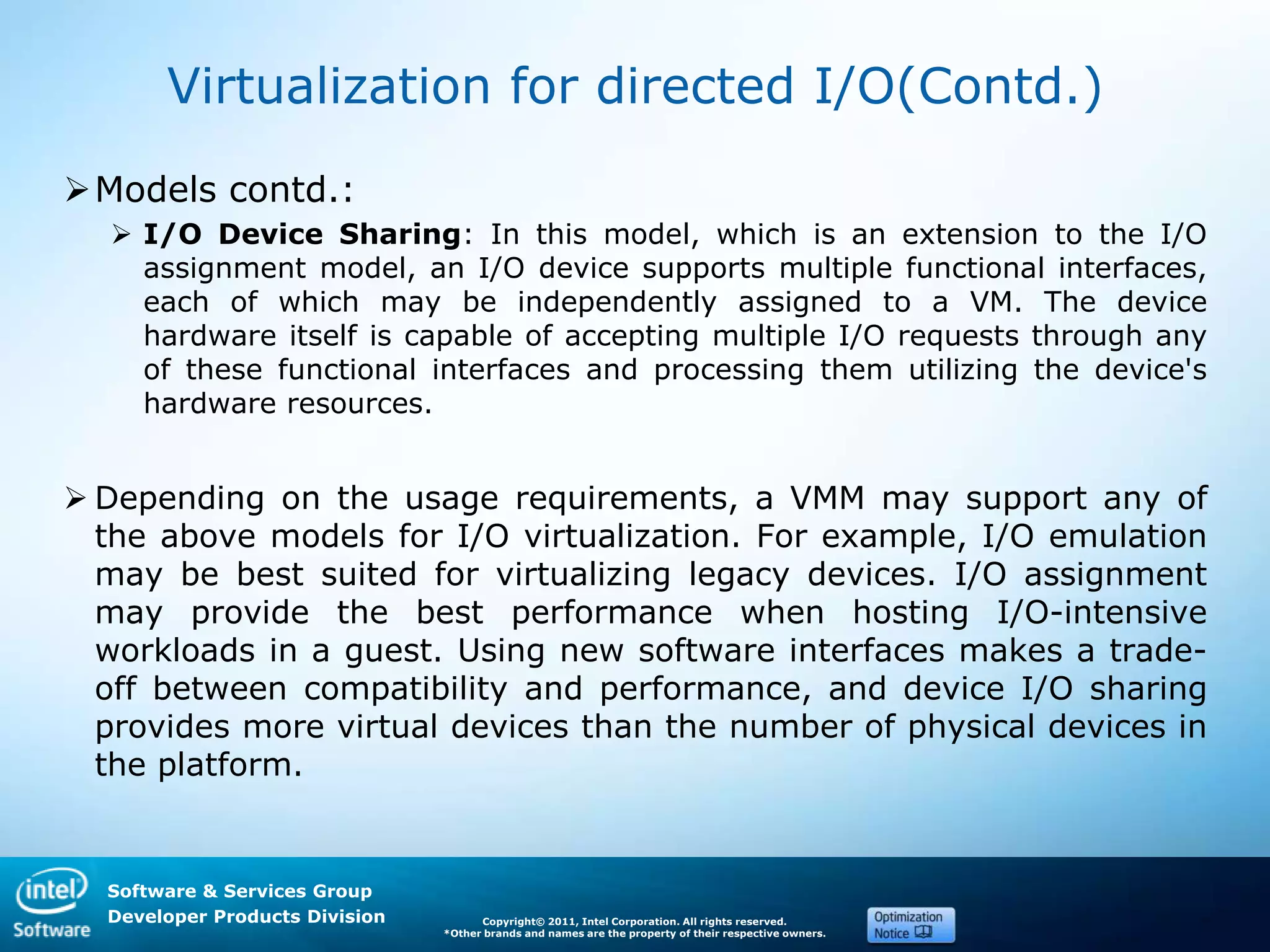 Software & Services Group
Developer Products Division Copyright© 2011, Intel Corporation. All rights reserved.
*Other brands and names are the property of their respective owners.
Virtualization for directed I/O(Contd.)
Models contd.:
 I/O Device Sharing: In this model, which is an extension to the I/O
assignment model, an I/O device supports multiple functional interfaces,
each of which may be independently assigned to a VM. The device
hardware itself is capable of accepting multiple I/O requests through any
of these functional interfaces and processing them utilizing the device's
hardware resources.
 Depending on the usage requirements, a VMM may support any of
the above models for I/O virtualization. For example, I/O emulation
may be best suited for virtualizing legacy devices. I/O assignment
may provide the best performance when hosting I/O-intensive
workloads in a guest. Using new software interfaces makes a trade-
off between compatibility and performance, and device I/O sharing
provides more virtual devices than the number of physical devices in
the platform.
 