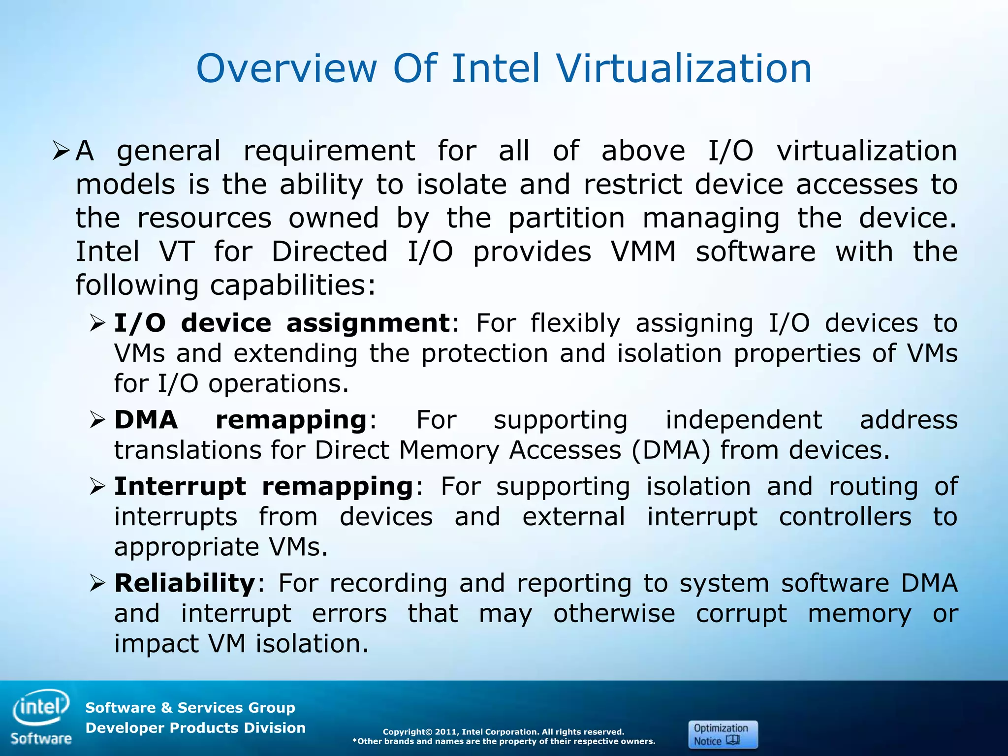 Software & Services Group
Developer Products Division Copyright© 2011, Intel Corporation. All rights reserved.
*Other brands and names are the property of their respective owners.
Overview Of Intel Virtualization
A general requirement for all of above I/O virtualization
models is the ability to isolate and restrict device accesses to
the resources owned by the partition managing the device.
Intel VT for Directed I/O provides VMM software with the
following capabilities:
 I/O device assignment: For flexibly assigning I/O devices to
VMs and extending the protection and isolation properties of VMs
for I/O operations.
 DMA remapping: For supporting independent address
translations for Direct Memory Accesses (DMA) from devices.
 Interrupt remapping: For supporting isolation and routing of
interrupts from devices and external interrupt controllers to
appropriate VMs.
 Reliability: For recording and reporting to system software DMA
and interrupt errors that may otherwise corrupt memory or
impact VM isolation.
 