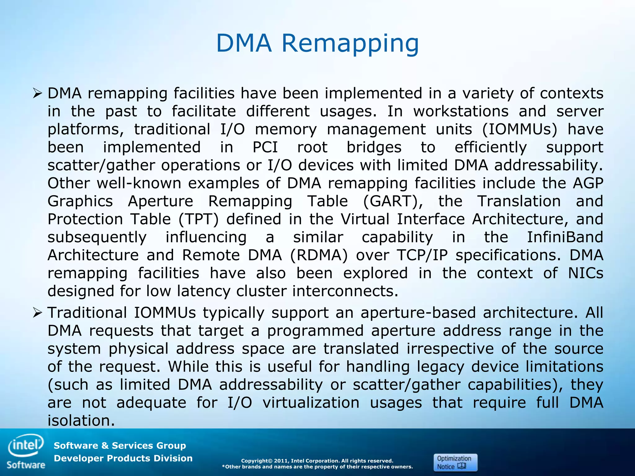 Software & Services Group
Developer Products Division Copyright© 2011, Intel Corporation. All rights reserved.
*Other brands and names are the property of their respective owners.
DMA Remapping
 DMA remapping facilities have been implemented in a variety of contexts
in the past to facilitate different usages. In workstations and server
platforms, traditional I/O memory management units (IOMMUs) have
been implemented in PCI root bridges to efficiently support
scatter/gather operations or I/O devices with limited DMA addressability.
Other well-known examples of DMA remapping facilities include the AGP
Graphics Aperture Remapping Table (GART), the Translation and
Protection Table (TPT) defined in the Virtual Interface Architecture, and
subsequently influencing a similar capability in the InfiniBand
Architecture and Remote DMA (RDMA) over TCP/IP specifications. DMA
remapping facilities have also been explored in the context of NICs
designed for low latency cluster interconnects.
 Traditional IOMMUs typically support an aperture-based architecture. All
DMA requests that target a programmed aperture address range in the
system physical address space are translated irrespective of the source
of the request. While this is useful for handling legacy device limitations
(such as limited DMA addressability or scatter/gather capabilities), they
are not adequate for I/O virtualization usages that require full DMA
isolation.
 