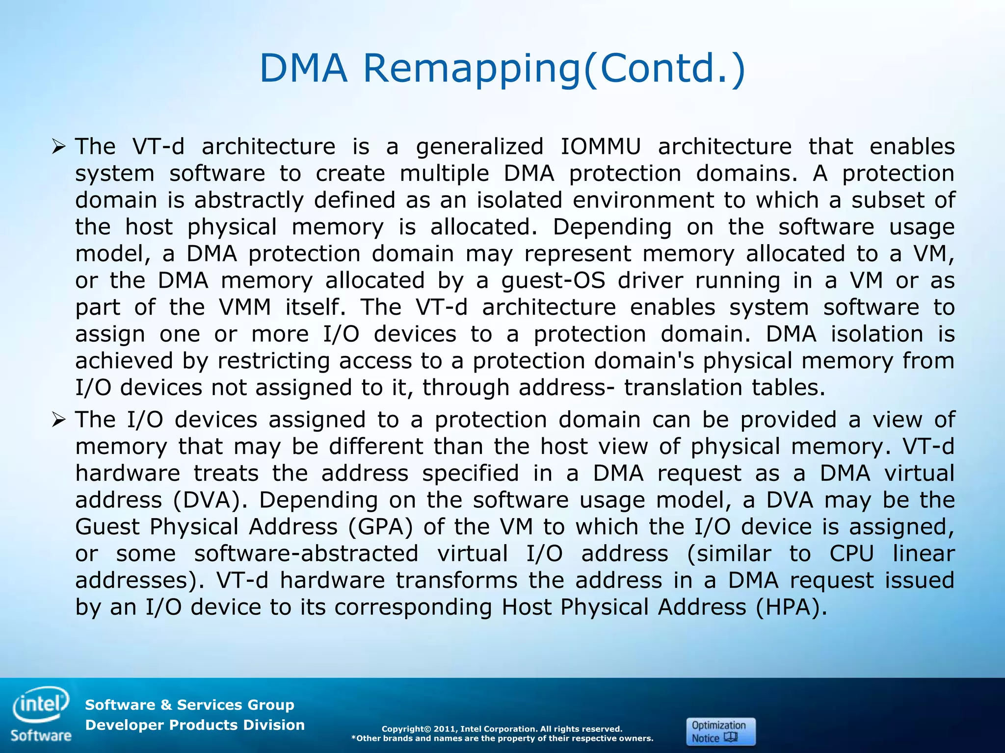 Software & Services Group
Developer Products Division Copyright© 2011, Intel Corporation. All rights reserved.
*Other brands and names are the property of their respective owners.
DMA Remapping(Contd.)
 The VT-d architecture is a generalized IOMMU architecture that enables
system software to create multiple DMA protection domains. A protection
domain is abstractly defined as an isolated environment to which a subset of
the host physical memory is allocated. Depending on the software usage
model, a DMA protection domain may represent memory allocated to a VM,
or the DMA memory allocated by a guest-OS driver running in a VM or as
part of the VMM itself. The VT-d architecture enables system software to
assign one or more I/O devices to a protection domain. DMA isolation is
achieved by restricting access to a protection domain's physical memory from
I/O devices not assigned to it, through address- translation tables.
 The I/O devices assigned to a protection domain can be provided a view of
memory that may be different than the host view of physical memory. VT-d
hardware treats the address specified in a DMA request as a DMA virtual
address (DVA). Depending on the software usage model, a DVA may be the
Guest Physical Address (GPA) of the VM to which the I/O device is assigned,
or some software-abstracted virtual I/O address (similar to CPU linear
addresses). VT-d hardware transforms the address in a DMA request issued
by an I/O device to its corresponding Host Physical Address (HPA).
 