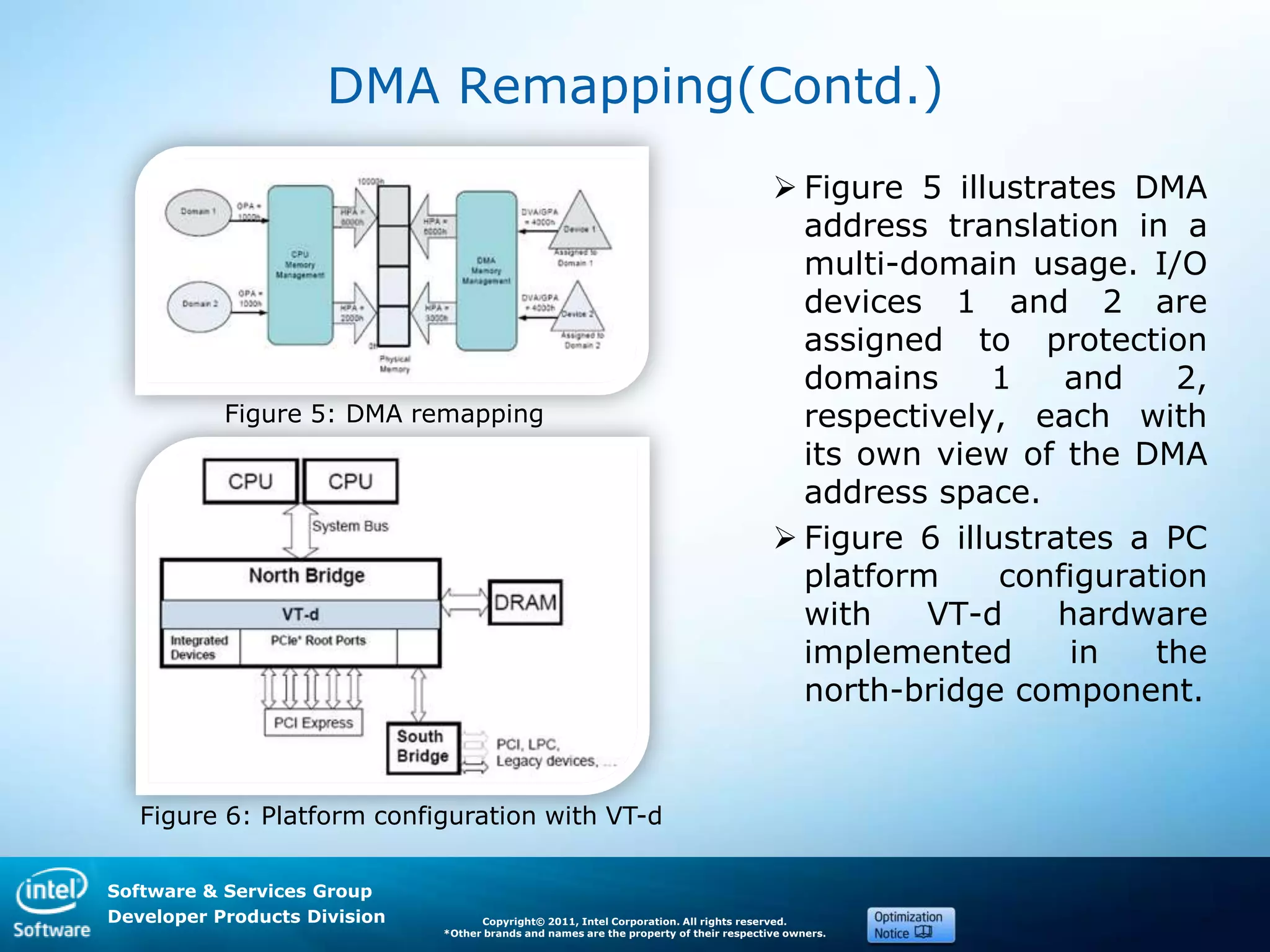 Software & Services Group
Developer Products Division Copyright© 2011, Intel Corporation. All rights reserved.
*Other brands and names are the property of their respective owners.
DMA Remapping(Contd.)
 Figure 5 illustrates DMA
address translation in a
multi-domain usage. I/O
devices 1 and 2 are
assigned to protection
domains 1 and 2,
respectively, each with
its own view of the DMA
address space.
 Figure 6 illustrates a PC
platform configuration
with VT-d hardware
implemented in the
north-bridge component.
Figure 5: DMA remapping
Figure 6: Platform configuration with VT-d
 