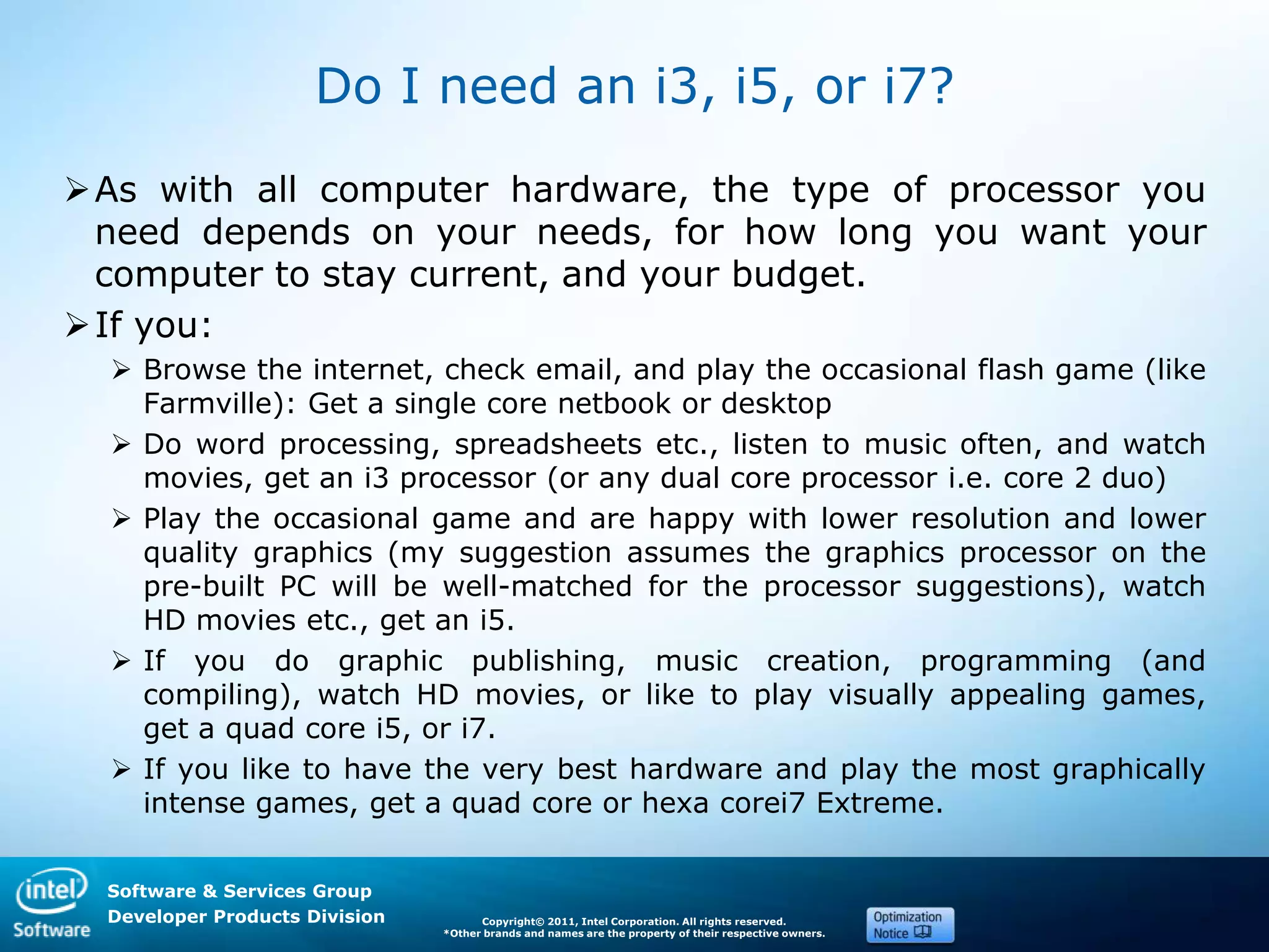 Software & Services Group
Developer Products Division Copyright© 2011, Intel Corporation. All rights reserved.
*Other brands and names are the property of their respective owners.
Do I need an i3, i5, or i7?
As with all computer hardware, the type of processor you
need depends on your needs, for how long you want your
computer to stay current, and your budget.
If you:
 Browse the internet, check email, and play the occasional flash game (like
Farmville): Get a single core netbook or desktop
 Do word processing, spreadsheets etc., listen to music often, and watch
movies, get an i3 processor (or any dual core processor i.e. core 2 duo)
 Play the occasional game and are happy with lower resolution and lower
quality graphics (my suggestion assumes the graphics processor on the
pre-built PC will be well-matched for the processor suggestions), watch
HD movies etc., get an i5.
 If you do graphic publishing, music creation, programming (and
compiling), watch HD movies, or like to play visually appealing games,
get a quad core i5, or i7.
 If you like to have the very best hardware and play the most graphically
intense games, get a quad core or hexa corei7 Extreme.
 