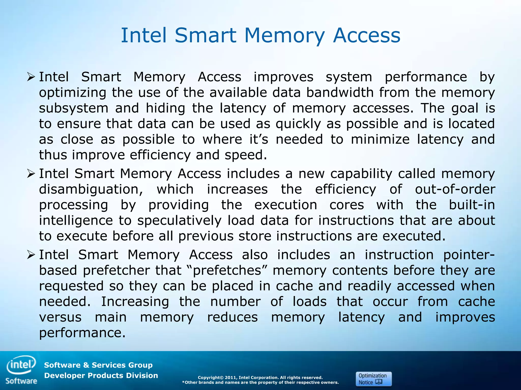 Software & Services Group
Developer Products Division Copyright© 2011, Intel Corporation. All rights reserved.
*Other brands and names are the property of their respective owners.
Intel Smart Memory Access
 Intel Smart Memory Access improves system performance by
optimizing the use of the available data bandwidth from the memory
subsystem and hiding the latency of memory accesses. The goal is
to ensure that data can be used as quickly as possible and is located
as close as possible to where it’s needed to minimize latency and
thus improve efficiency and speed.
 Intel Smart Memory Access includes a new capability called memory
disambiguation, which increases the efficiency of out-of-order
processing by providing the execution cores with the built-in
intelligence to speculatively load data for instructions that are about
to execute before all previous store instructions are executed.
 Intel Smart Memory Access also includes an instruction pointer-
based prefetcher that ―prefetches‖ memory contents before they are
requested so they can be placed in cache and readily accessed when
needed. Increasing the number of loads that occur from cache
versus main memory reduces memory latency and improves
performance.
 