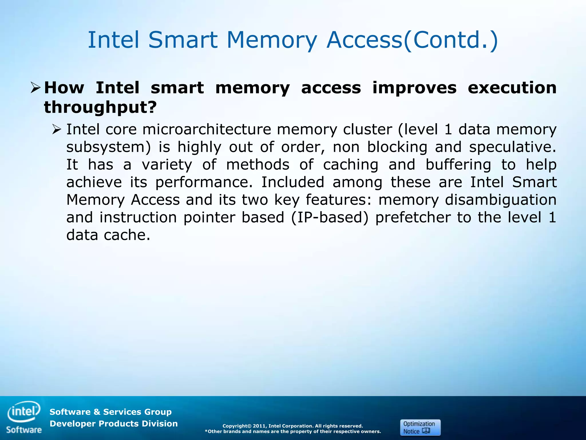 Software & Services Group
Developer Products Division Copyright© 2011, Intel Corporation. All rights reserved.
*Other brands and names are the property of their respective owners.
Intel Smart Memory Access(Contd.)
How Intel smart memory access improves execution
throughput?
 Intel core microarchitecture memory cluster (level 1 data memory
subsystem) is highly out of order, non blocking and speculative.
It has a variety of methods of caching and buffering to help
achieve its performance. Included among these are Intel Smart
Memory Access and its two key features: memory disambiguation
and instruction pointer based (IP-based) prefetcher to the level 1
data cache.
 