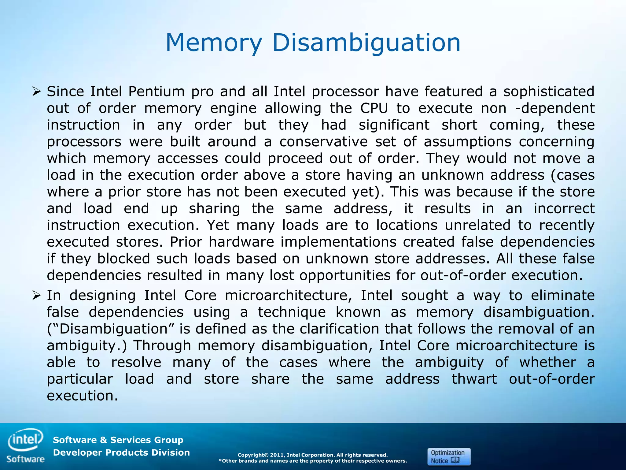 Software & Services Group
Developer Products Division Copyright© 2011, Intel Corporation. All rights reserved.
*Other brands and names are the property of their respective owners.
Memory Disambiguation
 Since Intel Pentium pro and all Intel processor have featured a sophisticated
out of order memory engine allowing the CPU to execute non -dependent
instruction in any order but they had significant short coming, these
processors were built around a conservative set of assumptions concerning
which memory accesses could proceed out of order. They would not move a
load in the execution order above a store having an unknown address (cases
where a prior store has not been executed yet). This was because if the store
and load end up sharing the same address, it results in an incorrect
instruction execution. Yet many loads are to locations unrelated to recently
executed stores. Prior hardware implementations created false dependencies
if they blocked such loads based on unknown store addresses. All these false
dependencies resulted in many lost opportunities for out-of-order execution.
 In designing Intel Core microarchitecture, Intel sought a way to eliminate
false dependencies using a technique known as memory disambiguation.
(―Disambiguation‖ is defined as the clarification that follows the removal of an
ambiguity.) Through memory disambiguation, Intel Core microarchitecture is
able to resolve many of the cases where the ambiguity of whether a
particular load and store share the same address thwart out-of-order
execution.
 