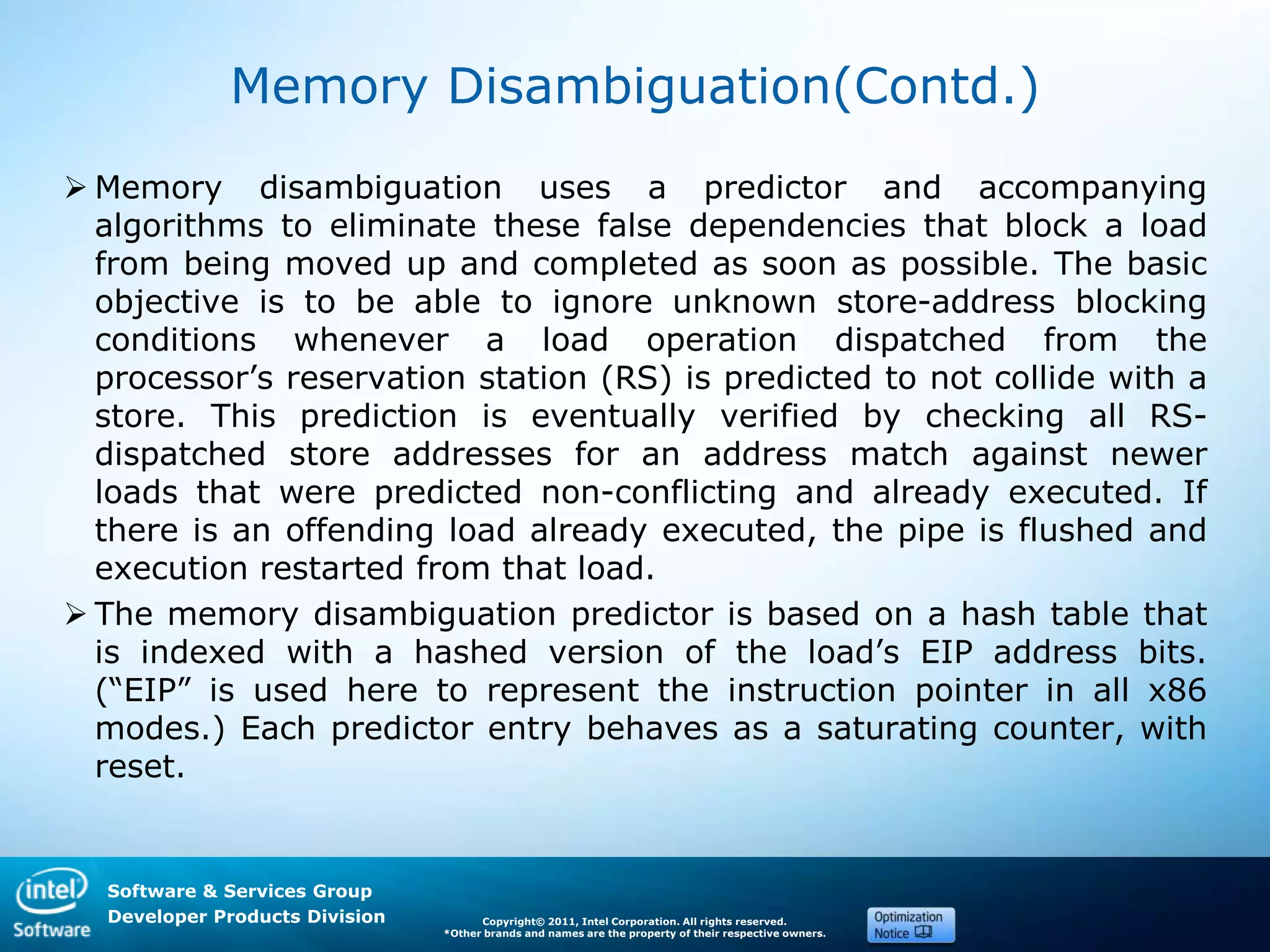 Software & Services Group
Developer Products Division Copyright© 2011, Intel Corporation. All rights reserved.
*Other brands and names are the property of their respective owners.
Memory Disambiguation(Contd.)
 Memory disambiguation uses a predictor and accompanying
algorithms to eliminate these false dependencies that block a load
from being moved up and completed as soon as possible. The basic
objective is to be able to ignore unknown store-address blocking
conditions whenever a load operation dispatched from the
processor’s reservation station (RS) is predicted to not collide with a
store. This prediction is eventually verified by checking all RS-
dispatched store addresses for an address match against newer
loads that were predicted non-conflicting and already executed. If
there is an offending load already executed, the pipe is flushed and
execution restarted from that load.
 The memory disambiguation predictor is based on a hash table that
is indexed with a hashed version of the load’s EIP address bits.
(―EIP‖ is used here to represent the instruction pointer in all x86
modes.) Each predictor entry behaves as a saturating counter, with
reset.
 