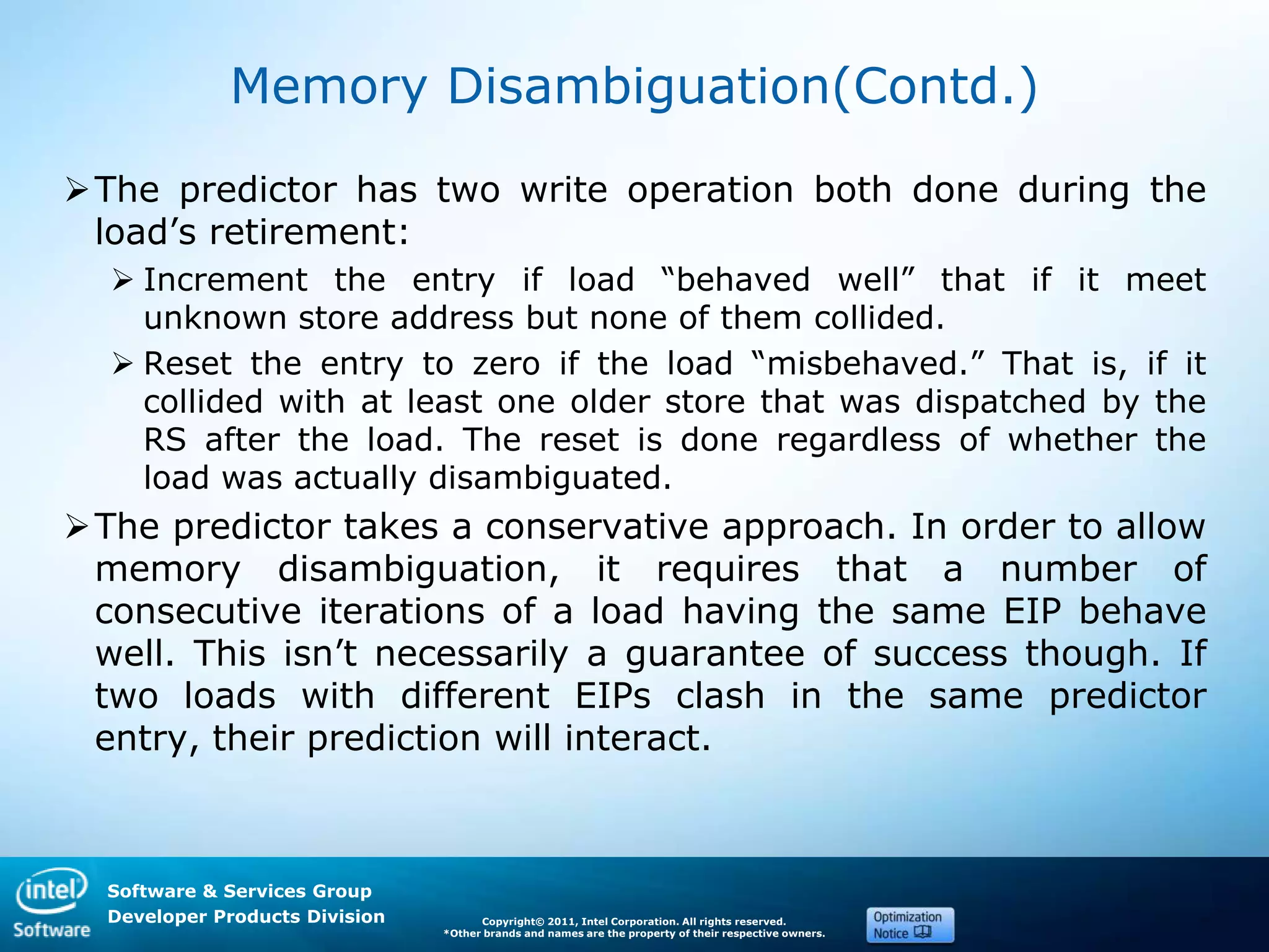 Software & Services Group
Developer Products Division Copyright© 2011, Intel Corporation. All rights reserved.
*Other brands and names are the property of their respective owners.
Memory Disambiguation(Contd.)
The predictor has two write operation both done during the
load’s retirement:
 Increment the entry if load ―behaved well‖ that if it meet
unknown store address but none of them collided.
 Reset the entry to zero if the load ―misbehaved.‖ That is, if it
collided with at least one older store that was dispatched by the
RS after the load. The reset is done regardless of whether the
load was actually disambiguated.
The predictor takes a conservative approach. In order to allow
memory disambiguation, it requires that a number of
consecutive iterations of a load having the same EIP behave
well. This isn’t necessarily a guarantee of success though. If
two loads with different EIPs clash in the same predictor
entry, their prediction will interact.
 