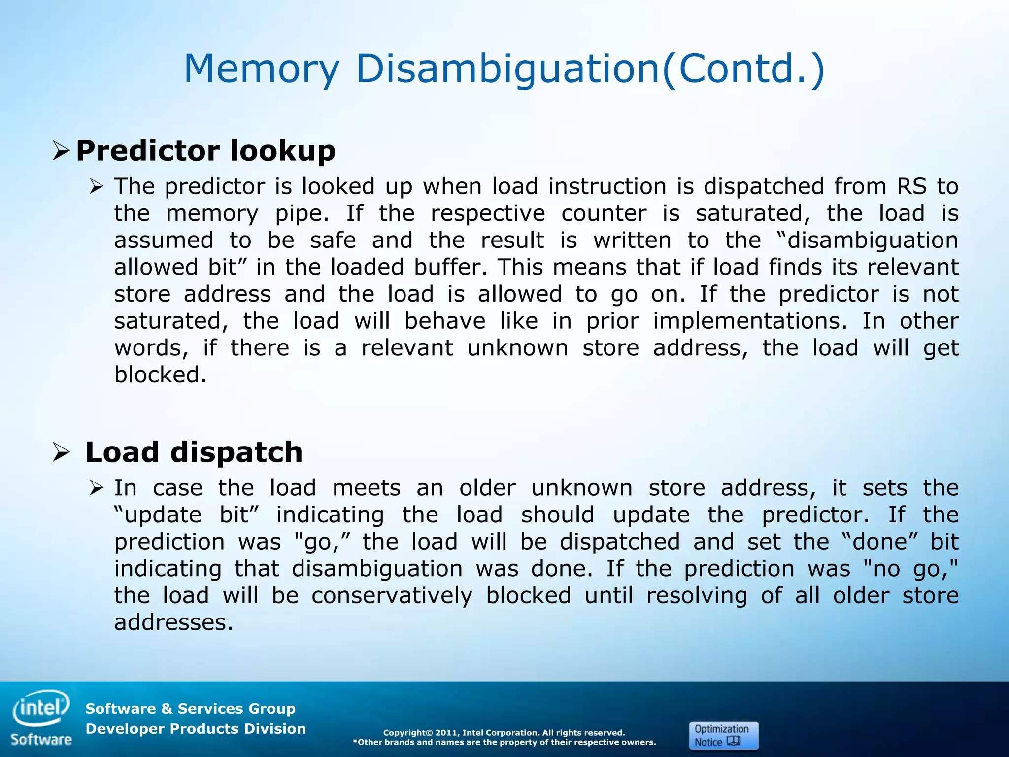 Software & Services Group
Developer Products Division Copyright© 2011, Intel Corporation. All rights reserved.
*Other brands and names are the property of their respective owners.
Memory Disambiguation(Contd.)
Predictor lookup
 The predictor is looked up when load instruction is dispatched from RS to
the memory pipe. If the respective counter is saturated, the load is
assumed to be safe and the result is written to the ―disambiguation
allowed bit‖ in the loaded buffer. This means that if load finds its relevant
store address and the load is allowed to go on. If the predictor is not
saturated, the load will behave like in prior implementations. In other
words, if there is a relevant unknown store address, the load will get
blocked.
 Load dispatch
 In case the load meets an older unknown store address, it sets the
―update bit‖ indicating the load should update the predictor. If the
prediction was "go,‖ the load will be dispatched and set the ―done‖ bit
indicating that disambiguation was done. If the prediction was "no go,"
the load will be conservatively blocked until resolving of all older store
addresses.
 