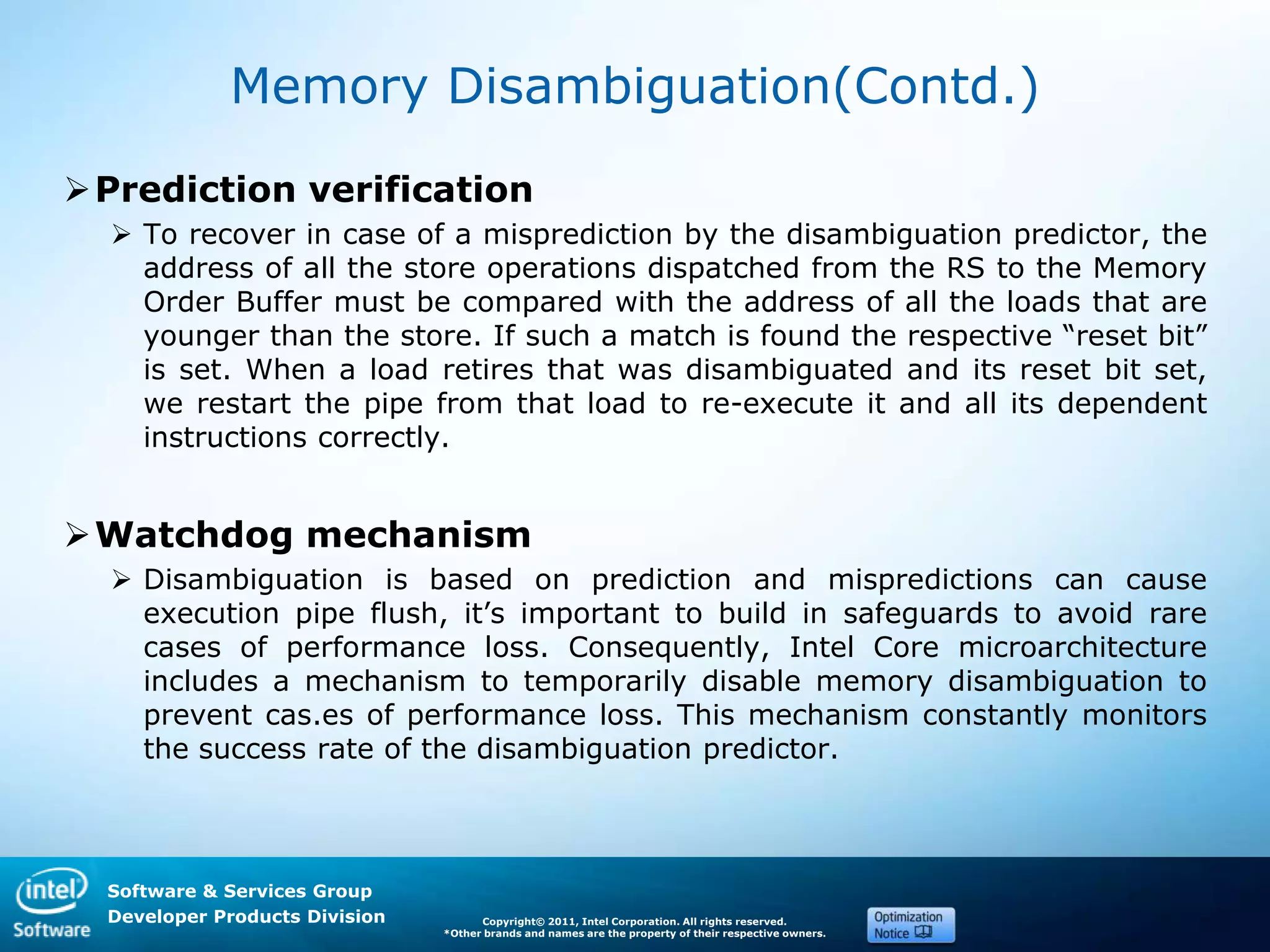 Software & Services Group
Developer Products Division Copyright© 2011, Intel Corporation. All rights reserved.
*Other brands and names are the property of their respective owners.
Memory Disambiguation(Contd.)
Prediction verification
 To recover in case of a misprediction by the disambiguation predictor, the
address of all the store operations dispatched from the RS to the Memory
Order Buffer must be compared with the address of all the loads that are
younger than the store. If such a match is found the respective ―reset bit‖
is set. When a load retires that was disambiguated and its reset bit set,
we restart the pipe from that load to re-execute it and all its dependent
instructions correctly.
Watchdog mechanism
 Disambiguation is based on prediction and mispredictions can cause
execution pipe flush, it’s important to build in safeguards to avoid rare
cases of performance loss. Consequently, Intel Core microarchitecture
includes a mechanism to temporarily disable memory disambiguation to
prevent cas.es of performance loss. This mechanism constantly monitors
the success rate of the disambiguation predictor.
 
