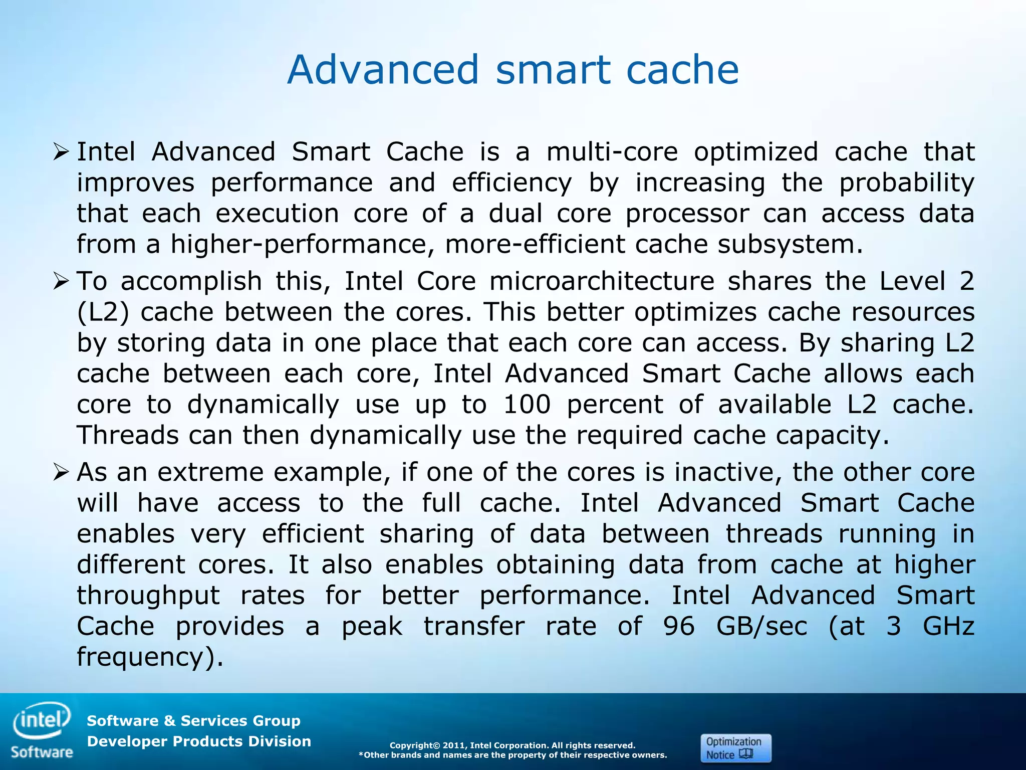 Software & Services Group
Developer Products Division Copyright© 2011, Intel Corporation. All rights reserved.
*Other brands and names are the property of their respective owners.
Advanced smart cache
 Intel Advanced Smart Cache is a multi-core optimized cache that
improves performance and efficiency by increasing the probability
that each execution core of a dual core processor can access data
from a higher-performance, more-efficient cache subsystem.
 To accomplish this, Intel Core microarchitecture shares the Level 2
(L2) cache between the cores. This better optimizes cache resources
by storing data in one place that each core can access. By sharing L2
cache between each core, Intel Advanced Smart Cache allows each
core to dynamically use up to 100 percent of available L2 cache.
Threads can then dynamically use the required cache capacity.
 As an extreme example, if one of the cores is inactive, the other core
will have access to the full cache. Intel Advanced Smart Cache
enables very efficient sharing of data between threads running in
different cores. It also enables obtaining data from cache at higher
throughput rates for better performance. Intel Advanced Smart
Cache provides a peak transfer rate of 96 GB/sec (at 3 GHz
frequency).
 