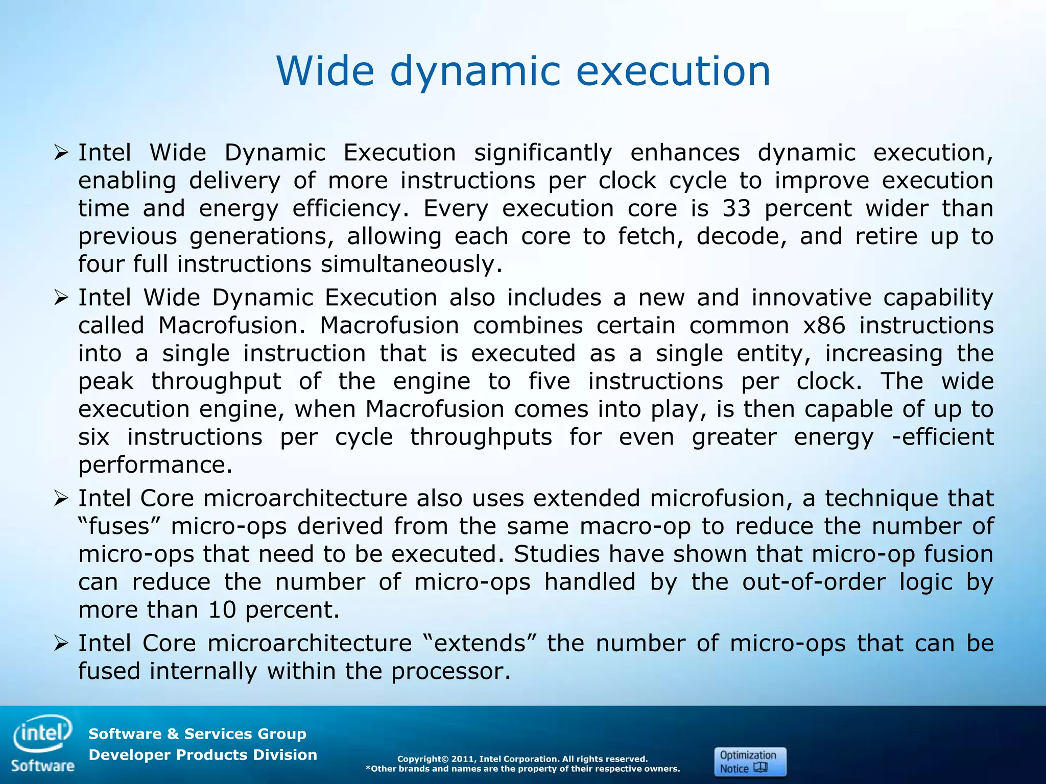 Software & Services Group
Developer Products Division Copyright© 2011, Intel Corporation. All rights reserved.
*Other brands and names are the property of their respective owners.
Wide dynamic execution
 Intel Wide Dynamic Execution significantly enhances dynamic execution,
enabling delivery of more instructions per clock cycle to improve execution
time and energy efficiency. Every execution core is 33 percent wider than
previous generations, allowing each core to fetch, decode, and retire up to
four full instructions simultaneously.
 Intel Wide Dynamic Execution also includes a new and innovative capability
called Macrofusion. Macrofusion combines certain common x86 instructions
into a single instruction that is executed as a single entity, increasing the
peak throughput of the engine to five instructions per clock. The wide
execution engine, when Macrofusion comes into play, is then capable of up to
six instructions per cycle throughputs for even greater energy -efficient
performance.
 Intel Core microarchitecture also uses extended microfusion, a technique that
―fuses‖ micro-ops derived from the same macro-op to reduce the number of
micro-ops that need to be executed. Studies have shown that micro-op fusion
can reduce the number of micro-ops handled by the out-of-order logic by
more than 10 percent.
 Intel Core microarchitecture ―extends‖ the number of micro-ops that can be
fused internally within the processor.
 