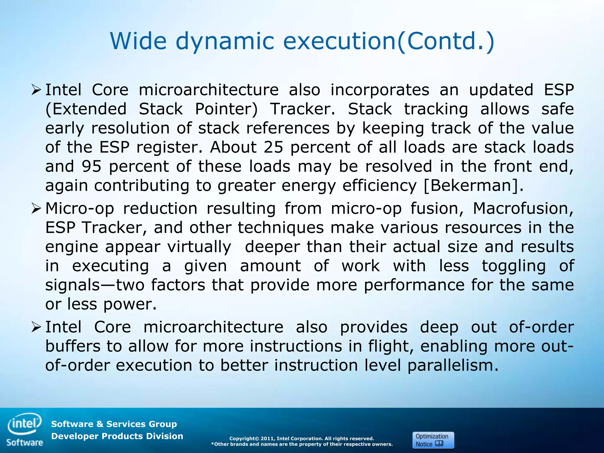 Software & Services Group
Developer Products Division Copyright© 2011, Intel Corporation. All rights reserved.
*Other brands and names are the property of their respective owners.
Wide dynamic execution(Contd.)
Intel Core microarchitecture also incorporates an updated ESP
(Extended Stack Pointer) Tracker. Stack tracking allows safe
early resolution of stack references by keeping track of the value
of the ESP register. About 25 percent of all loads are stack loads
and 95 percent of these loads may be resolved in the front end,
again contributing to greater energy efficiency [Bekerman].
Micro-op reduction resulting from micro-op fusion, Macrofusion,
ESP Tracker, and other techniques make various resources in the
engine appear virtually deeper than their actual size and results
in executing a given amount of work with less toggling of
signals—two factors that provide more performance for the same
or less power.
Intel Core microarchitecture also provides deep out of-order
buffers to allow for more instructions in flight, enabling more out-
of-order execution to better instruction level parallelism.
 