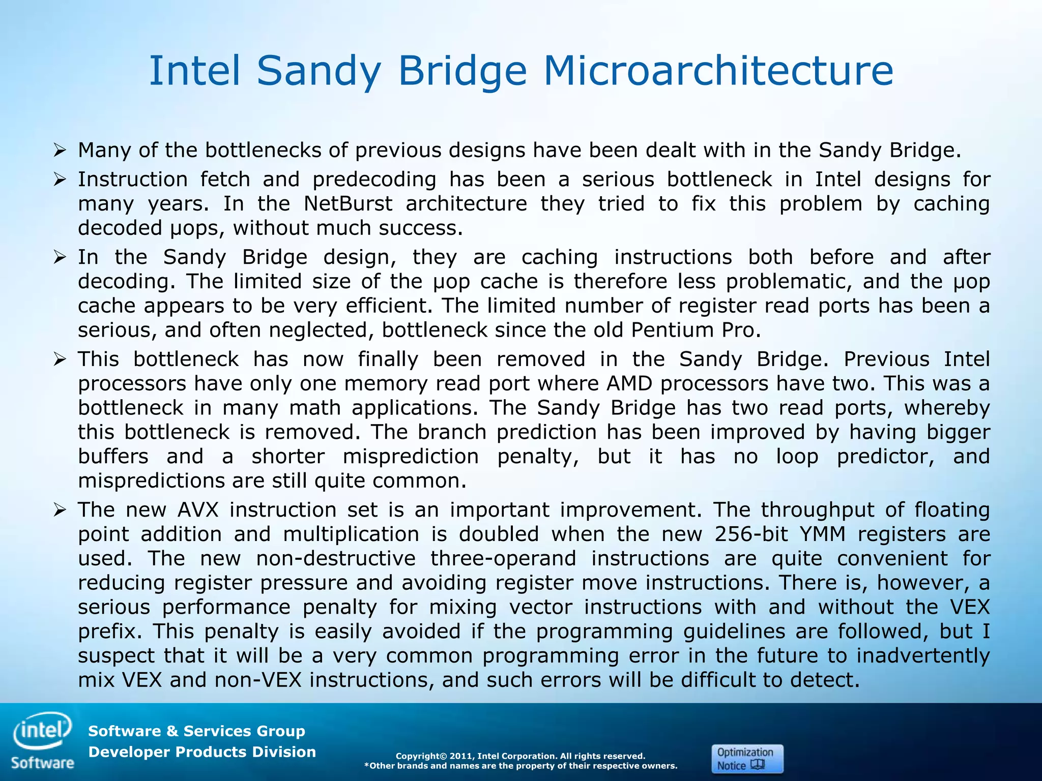 Software & Services Group
Developer Products Division Copyright© 2011, Intel Corporation. All rights reserved.
*Other brands and names are the property of their respective owners.
Intel Sandy Bridge Microarchitecture
 Many of the bottlenecks of previous designs have been dealt with in the Sandy Bridge.
 Instruction fetch and predecoding has been a serious bottleneck in Intel designs for
many years. In the NetBurst architecture they tried to fix this problem by caching
decoded µops, without much success.
 In the Sandy Bridge design, they are caching instructions both before and after
decoding. The limited size of the µop cache is therefore less problematic, and the µop
cache appears to be very efficient. The limited number of register read ports has been a
serious, and often neglected, bottleneck since the old Pentium Pro.
 This bottleneck has now finally been removed in the Sandy Bridge. Previous Intel
processors have only one memory read port where AMD processors have two. This was a
bottleneck in many math applications. The Sandy Bridge has two read ports, whereby
this bottleneck is removed. The branch prediction has been improved by having bigger
buffers and a shorter misprediction penalty, but it has no loop predictor, and
mispredictions are still quite common.
 The new AVX instruction set is an important improvement. The throughput of floating
point addition and multiplication is doubled when the new 256-bit YMM registers are
used. The new non-destructive three-operand instructions are quite convenient for
reducing register pressure and avoiding register move instructions. There is, however, a
serious performance penalty for mixing vector instructions with and without the VEX
prefix. This penalty is easily avoided if the programming guidelines are followed, but I
suspect that it will be a very common programming error in the future to inadvertently
mix VEX and non-VEX instructions, and such errors will be difficult to detect.
 