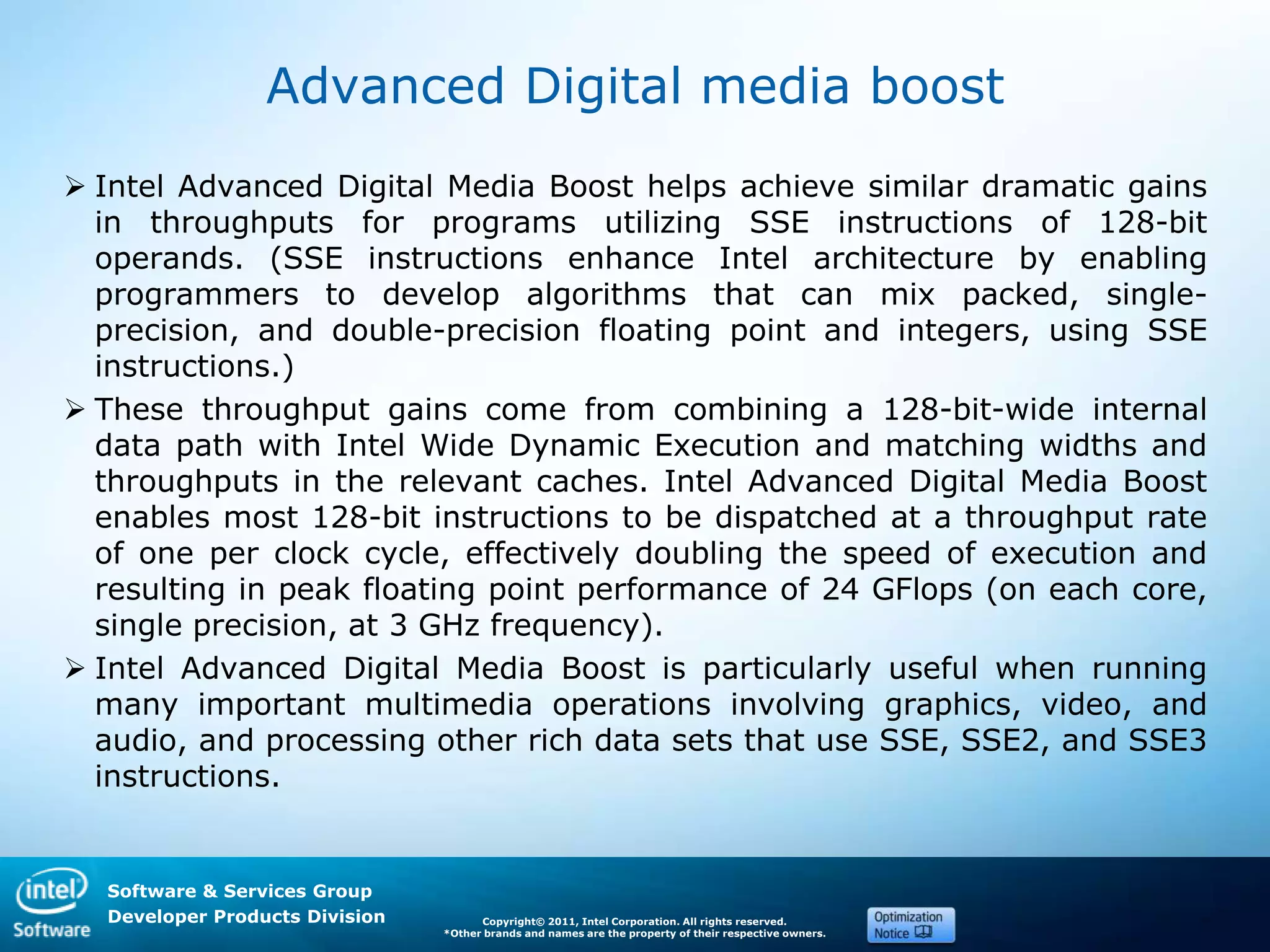 Software & Services Group
Developer Products Division Copyright© 2011, Intel Corporation. All rights reserved.
*Other brands and names are the property of their respective owners.
Advanced Digital media boost
 Intel Advanced Digital Media Boost helps achieve similar dramatic gains
in throughputs for programs utilizing SSE instructions of 128-bit
operands. (SSE instructions enhance Intel architecture by enabling
programmers to develop algorithms that can mix packed, single-
precision, and double-precision floating point and integers, using SSE
instructions.)
 These throughput gains come from combining a 128-bit-wide internal
data path with Intel Wide Dynamic Execution and matching widths and
throughputs in the relevant caches. Intel Advanced Digital Media Boost
enables most 128-bit instructions to be dispatched at a throughput rate
of one per clock cycle, effectively doubling the speed of execution and
resulting in peak floating point performance of 24 GFlops (on each core,
single precision, at 3 GHz frequency).
 Intel Advanced Digital Media Boost is particularly useful when running
many important multimedia operations involving graphics, video, and
audio, and processing other rich data sets that use SSE, SSE2, and SSE3
instructions.
 
