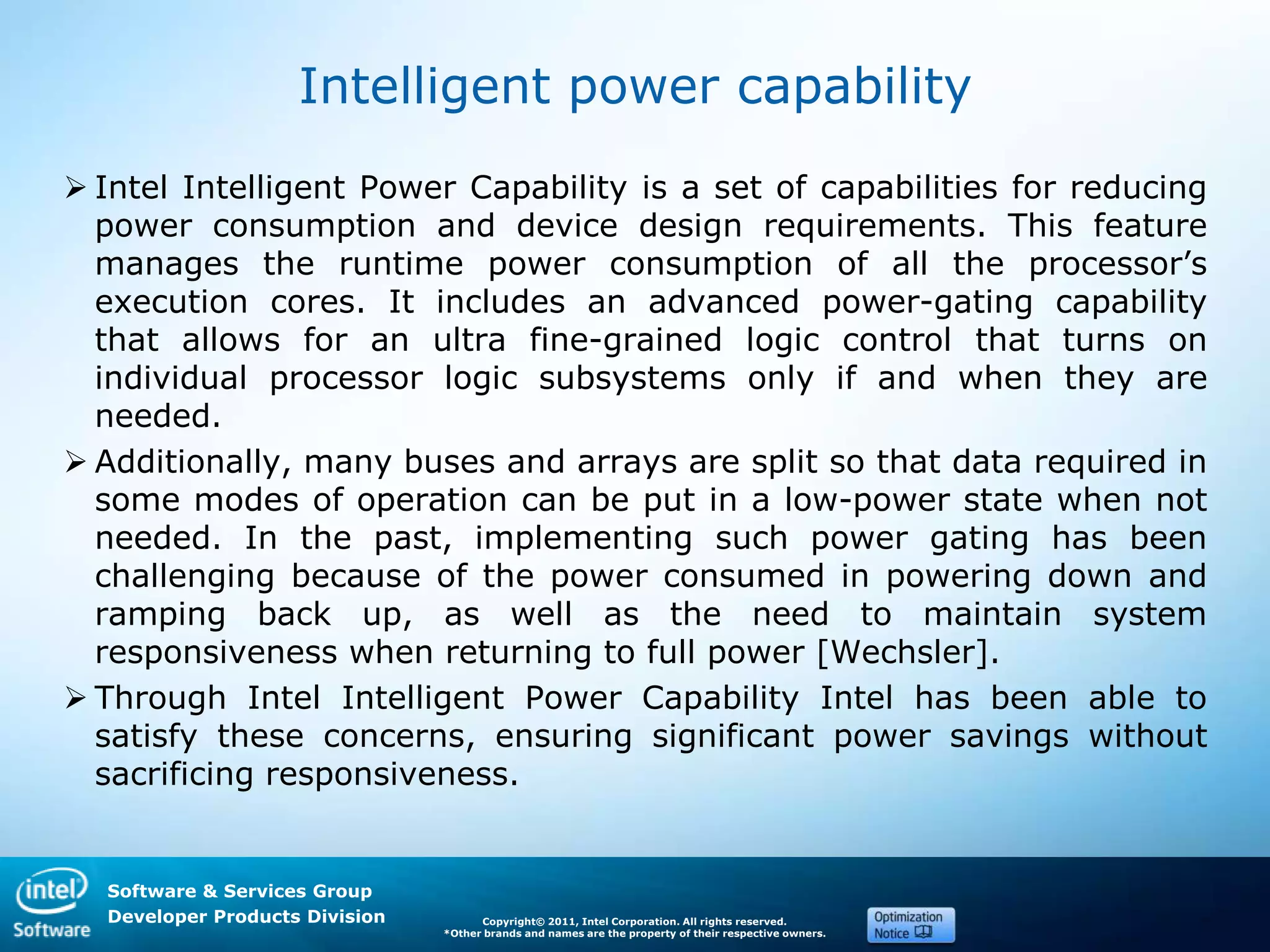 Software & Services Group
Developer Products Division Copyright© 2011, Intel Corporation. All rights reserved.
*Other brands and names are the property of their respective owners.
Intelligent power capability
 Intel Intelligent Power Capability is a set of capabilities for reducing
power consumption and device design requirements. This feature
manages the runtime power consumption of all the processor’s
execution cores. It includes an advanced power-gating capability
that allows for an ultra fine-grained logic control that turns on
individual processor logic subsystems only if and when they are
needed.
 Additionally, many buses and arrays are split so that data required in
some modes of operation can be put in a low-power state when not
needed. In the past, implementing such power gating has been
challenging because of the power consumed in powering down and
ramping back up, as well as the need to maintain system
responsiveness when returning to full power [Wechsler].
 Through Intel Intelligent Power Capability Intel has been able to
satisfy these concerns, ensuring significant power savings without
sacrificing responsiveness.
 