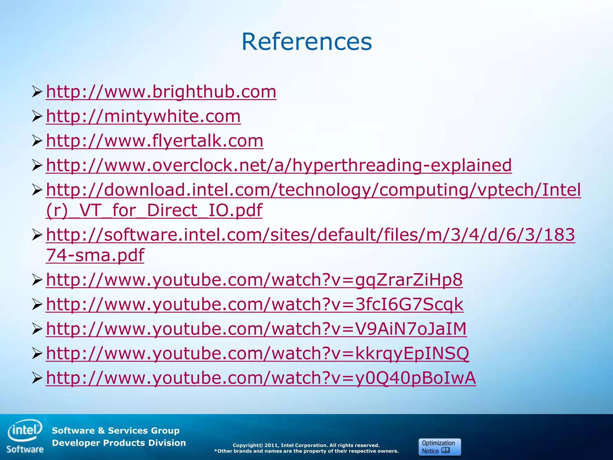 Software & Services Group
Developer Products Division Copyright© 2011, Intel Corporation. All rights reserved.
*Other brands and names are the property of their respective owners.
References
http://www.brighthub.com
http://mintywhite.com
http://www.flyertalk.com
http://www.overclock.net/a/hyperthreading-explained
http://download.intel.com/technology/computing/vptech/Intel
(r)_VT_for_Direct_IO.pdf
http://software.intel.com/sites/default/files/m/3/4/d/6/3/183
74-sma.pdf
http://www.youtube.com/watch?v=gqZrarZiHp8
http://www.youtube.com/watch?v=3fcI6G7Scqk
http://www.youtube.com/watch?v=V9AiN7oJaIM
http://www.youtube.com/watch?v=kkrqyEpINSQ
http://www.youtube.com/watch?v=y0Q40pBoIwA
 