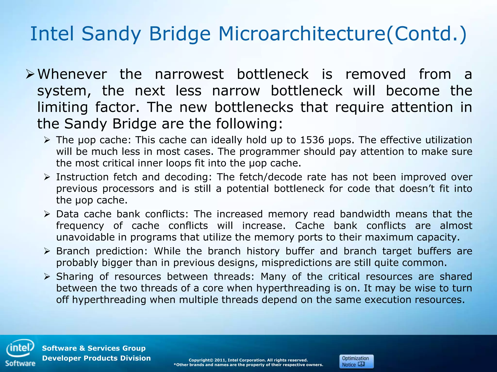 Software & Services Group
Developer Products Division Copyright© 2011, Intel Corporation. All rights reserved.
*Other brands and names are the property of their respective owners.
Intel Sandy Bridge Microarchitecture(Contd.)
Whenever the narrowest bottleneck is removed from a
system, the next less narrow bottleneck will become the
limiting factor. The new bottlenecks that require attention in
the Sandy Bridge are the following:
 The µop cache: This cache can ideally hold up to 1536 µops. The effective utilization
will be much less in most cases. The programmer should pay attention to make sure
the most critical inner loops fit into the µop cache.
 Instruction fetch and decoding: The fetch/decode rate has not been improved over
previous processors and is still a potential bottleneck for code that doesn’t fit into
the µop cache.
 Data cache bank conflicts: The increased memory read bandwidth means that the
frequency of cache conflicts will increase. Cache bank conflicts are almost
unavoidable in programs that utilize the memory ports to their maximum capacity.
 Branch prediction: While the branch history buffer and branch target buffers are
probably bigger than in previous designs, mispredictions are still quite common.
 Sharing of resources between threads: Many of the critical resources are shared
between the two threads of a core when hyperthreading is on. It may be wise to turn
off hyperthreading when multiple threads depend on the same execution resources.
 