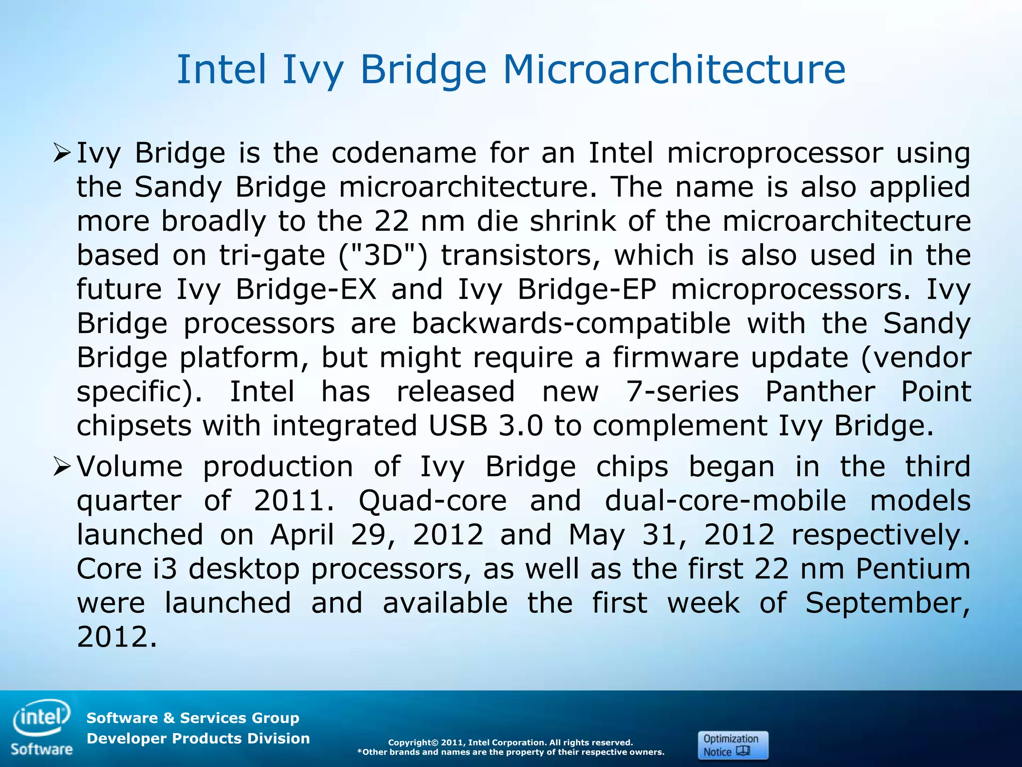 Software & Services Group
Developer Products Division Copyright© 2011, Intel Corporation. All rights reserved.
*Other brands and names are the property of their respective owners.
Intel Ivy Bridge Microarchitecture
Ivy Bridge is the codename for an Intel microprocessor using
the Sandy Bridge microarchitecture. The name is also applied
more broadly to the 22 nm die shrink of the microarchitecture
based on tri-gate ("3D") transistors, which is also used in the
future Ivy Bridge-EX and Ivy Bridge-EP microprocessors. Ivy
Bridge processors are backwards-compatible with the Sandy
Bridge platform, but might require a firmware update (vendor
specific). Intel has released new 7-series Panther Point
chipsets with integrated USB 3.0 to complement Ivy Bridge.
Volume production of Ivy Bridge chips began in the third
quarter of 2011. Quad-core and dual-core-mobile models
launched on April 29, 2012 and May 31, 2012 respectively.
Core i3 desktop processors, as well as the first 22 nm Pentium
were launched and available the first week of September,
2012.
 