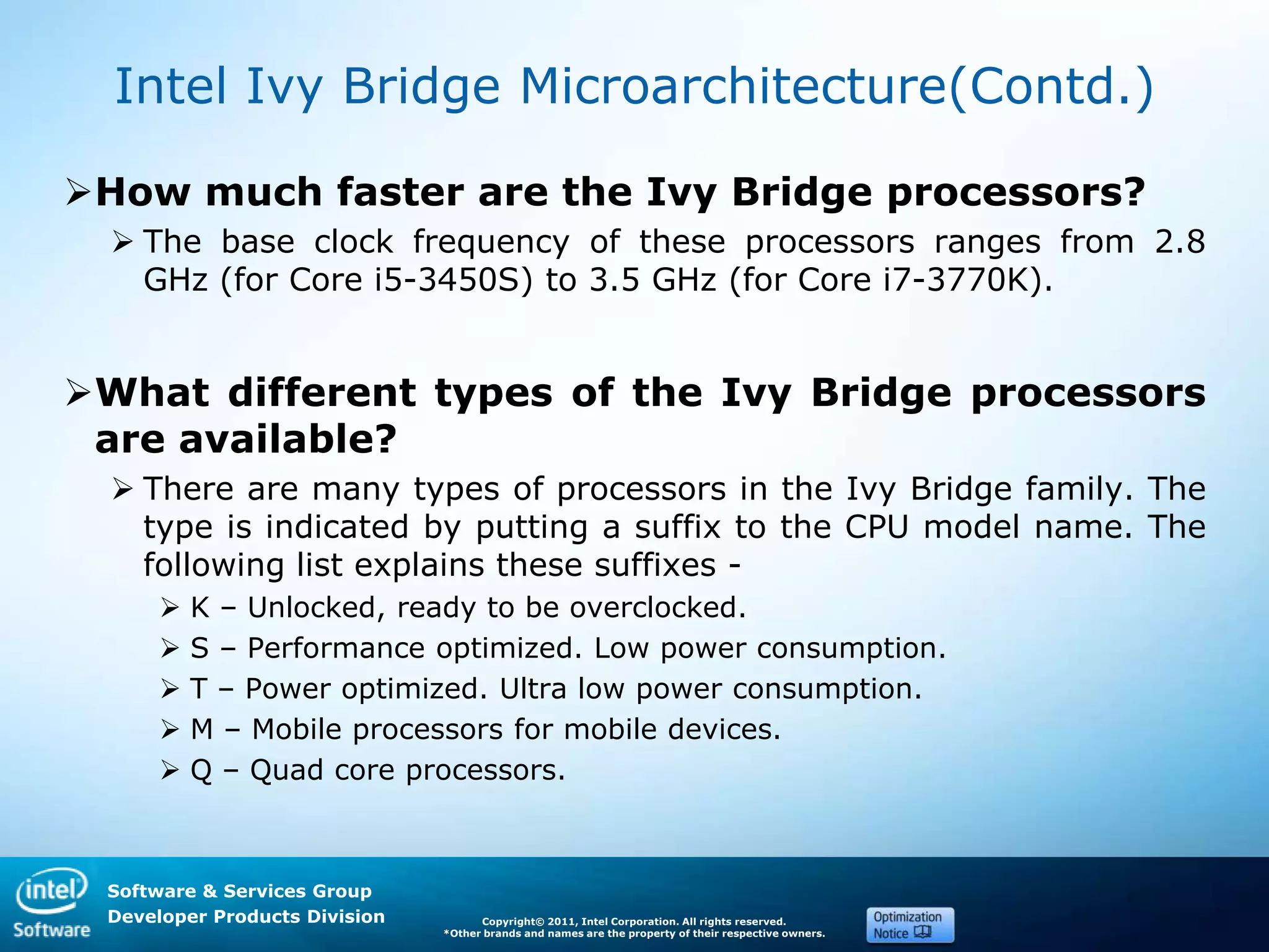 Software & Services Group
Developer Products Division Copyright© 2011, Intel Corporation. All rights reserved.
*Other brands and names are the property of their respective owners.
Intel Ivy Bridge Microarchitecture(Contd.)
How much faster are the Ivy Bridge processors?
 The base clock frequency of these processors ranges from 2.8
GHz (for Core i5-3450S) to 3.5 GHz (for Core i7-3770K).
What different types of the Ivy Bridge processors
are available?
 There are many types of processors in the Ivy Bridge family. The
type is indicated by putting a suffix to the CPU model name. The
following list explains these suffixes -
 K – Unlocked, ready to be overclocked.
 S – Performance optimized. Low power consumption.
 T – Power optimized. Ultra low power consumption.
 M – Mobile processors for mobile devices.
 Q – Quad core processors.
 