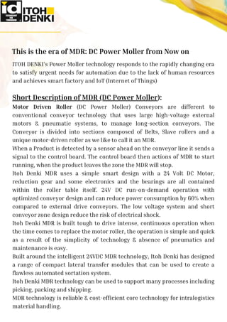 ITOH DENKI’s Power Moller technology responds to the rapidly changing era
to satisfy urgent needs for automation due to the lack of human resources
and achieves smart factory and IoT (Internet of Things)
Short Description of MDR (DC Power Moller):
Motor Driven Roller (DC Power Moller) Conveyors are different to
conventional conveyor technology that uses large high-voltage external
motors & pneumatic systems, to manage long-section conveyors. The
Conveyor is divided into sections composed of Belts, Slave rollers and a
unique motor-driven roller as we like to call it an MDR.
When a Product is detected by a sensor ahead on the conveyor line it sends a
signal to the control board. The control board then actions of MDR to start
running, when the product leaves the zone the MDR will stop.
Itoh Denki MDR uses a simple smart design with a 24 Volt DC Motor,
reduction gear and some electronics and the bearings are all contained
within the roller table itself. 24V DC run-on-demand operation with
optimized conveyor design and can reduce power consumption by 60% when
compared to external drive conveyors. The low voltage system and short
conveyor zone design reduce the risk of electrical shock.
Itoh Denki MDR is built tough to drive intense, continuous operation when
the time comes to replace the motor roller, the operation is simple and quick
as a result of the simplicity of technology & absence of pneumatics and
maintenance is easy.
Built around the intelligent 24VDC MDR technology, Itoh Denki has designed
a range of compact lateral transfer modules that can be used to create a
flawless automated sortation system.
Itoh Denki MDR technology can be used to support many processes including
picking, packing and shipping.
MDR technology is reliable & cost-efficient core technology for intralogistics
material handling.
This is the era of MDR: DC Power Moller from Now on
 