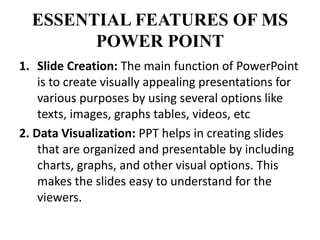 ESSENTIAL FEATURES OF MS
POWER POINT
1. Slide Creation: The main function of PowerPoint
is to create visually appealing presentations for
various purposes by using several options like
texts, images, graphs tables, videos, etc
2. Data Visualization: PPT helps in creating slides
that are organized and presentable by including
charts, graphs, and other visual options. This
makes the slides easy to understand for the
viewers.
 