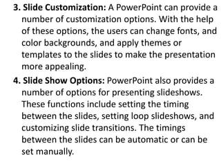 3. Slide Customization: A PowerPoint can provide a
number of customization options. With the help
of these options, the users can change fonts, and
color backgrounds, and apply themes or
templates to the slides to make the presentation
more appealing.
4. Slide Show Options: PowerPoint also provides a
number of options for presenting slideshows.
These functions include setting the timing
between the slides, setting loop slideshows, and
customizing slide transitions. The timings
between the slides can be automatic or can be
set manually.
 
